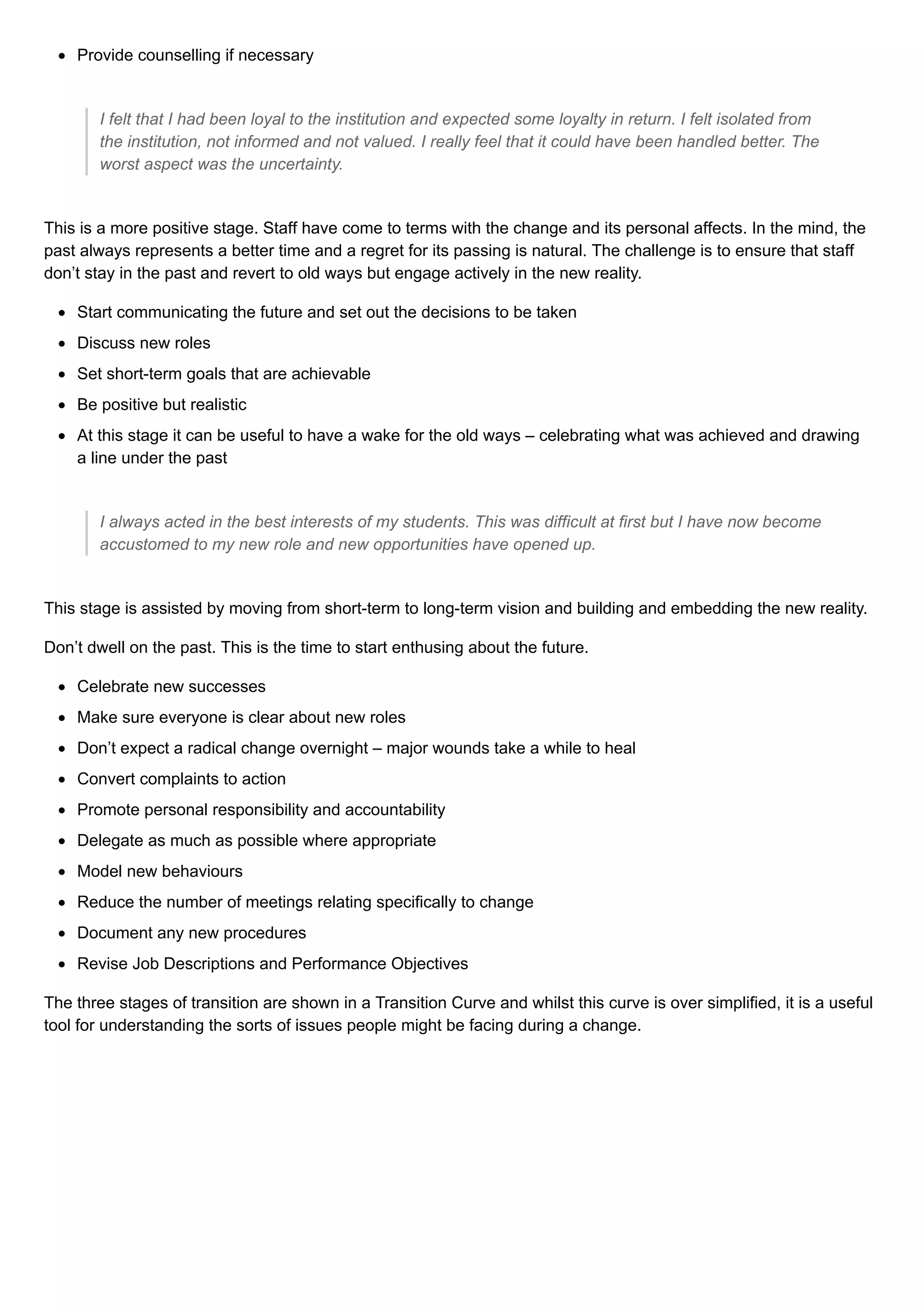 Provide counselling if necessary
I felt that I had been loyal to the institution and expected some loyalty in return. I felt isolated from
the institution, not informed and not valued. I really feel that it could have been handled better. The
worst aspect was the uncertainty.
This is a more positive stage. Staff have come to terms with the change and its personal affects. In the mind, the
past always represents a better time and a regret for its passing is natural. The challenge is to ensure that staff
don’t stay in the past and revert to old ways but engage actively in the new reality.
Start communicating the future and set out the decisions to be taken
Discuss new roles
Set short-term goals that are achievable
Be positive but realistic
At this stage it can be useful to have a wake for the old ways – celebrating what was achieved and drawing
a line under the past
I always acted in the best interests of my students. This was difficult at first but I have now become
accustomed to my new role and new opportunities have opened up.
This stage is assisted by moving from short-term to long-term vision and building and embedding the new reality.
Don’t dwell on the past. This is the time to start enthusing about the future.
Celebrate new successes
Make sure everyone is clear about new roles
Don’t expect a radical change overnight – major wounds take a while to heal
Convert complaints to action
Promote personal responsibility and accountability
Delegate as much as possible where appropriate
Model new behaviours
Reduce the number of meetings relating specifically to change
Document any new procedures
Revise Job Descriptions and Performance Objectives
The three stages of transition are shown in a Transition Curve and whilst this curve is over simplified, it is a useful
tool for understanding the sorts of issues people might be facing during a change.
 
