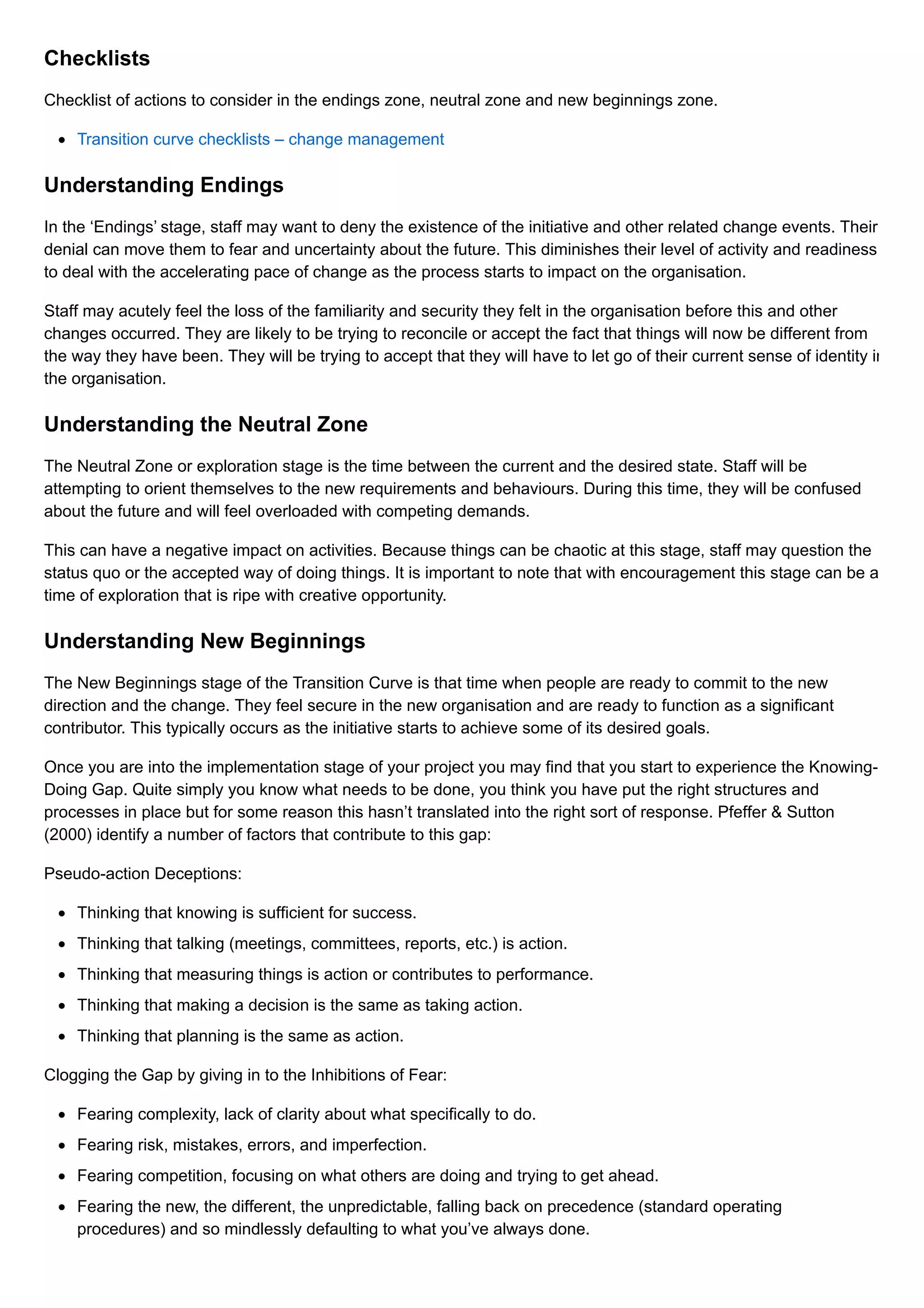 Checklists
Checklist of actions to consider in the endings zone, neutral zone and new beginnings zone.
Transition curve checklists – change management
Understanding Endings
In the ‘Endings’ stage, staff may want to deny the existence of the initiative and other related change events. Their
denial can move them to fear and uncertainty about the future. This diminishes their level of activity and readiness
to deal with the accelerating pace of change as the process starts to impact on the organisation.
Staff may acutely feel the loss of the familiarity and security they felt in the organisation before this and other
changes occurred. They are likely to be trying to reconcile or accept the fact that things will now be different from
the way they have been. They will be trying to accept that they will have to let go of their current sense of identity in
the organisation.
Understanding the Neutral Zone
The Neutral Zone or exploration stage is the time between the current and the desired state. Staff will be
attempting to orient themselves to the new requirements and behaviours. During this time, they will be confused
about the future and will feel overloaded with competing demands.
This can have a negative impact on activities. Because things can be chaotic at this stage, staff may question the
status quo or the accepted way of doing things. It is important to note that with encouragement this stage can be a
time of exploration that is ripe with creative opportunity.
Understanding New Beginnings
The New Beginnings stage of the Transition Curve is that time when people are ready to commit to the new
direction and the change. They feel secure in the new organisation and are ready to function as a significant
contributor. This typically occurs as the initiative starts to achieve some of its desired goals.
Once you are into the implementation stage of your project you may find that you start to experience the Knowing-
Doing Gap. Quite simply you know what needs to be done, you think you have put the right structures and
processes in place but for some reason this hasn’t translated into the right sort of response. Pfeffer & Sutton
(2000) identify a number of factors that contribute to this gap:
Pseudo-action Deceptions:
Thinking that knowing is sufficient for success.
Thinking that talking (meetings, committees, reports, etc.) is action.
Thinking that measuring things is action or contributes to performance.
Thinking that making a decision is the same as taking action.
Thinking that planning is the same as action.
Clogging the Gap by giving in to the Inhibitions of Fear:
Fearing complexity, lack of clarity about what specifically to do.
Fearing risk, mistakes, errors, and imperfection.
Fearing competition, focusing on what others are doing and trying to get ahead.
Fearing the new, the different, the unpredictable, falling back on precedence (standard operating
procedures) and so mindlessly defaulting to what you’ve always done.
 