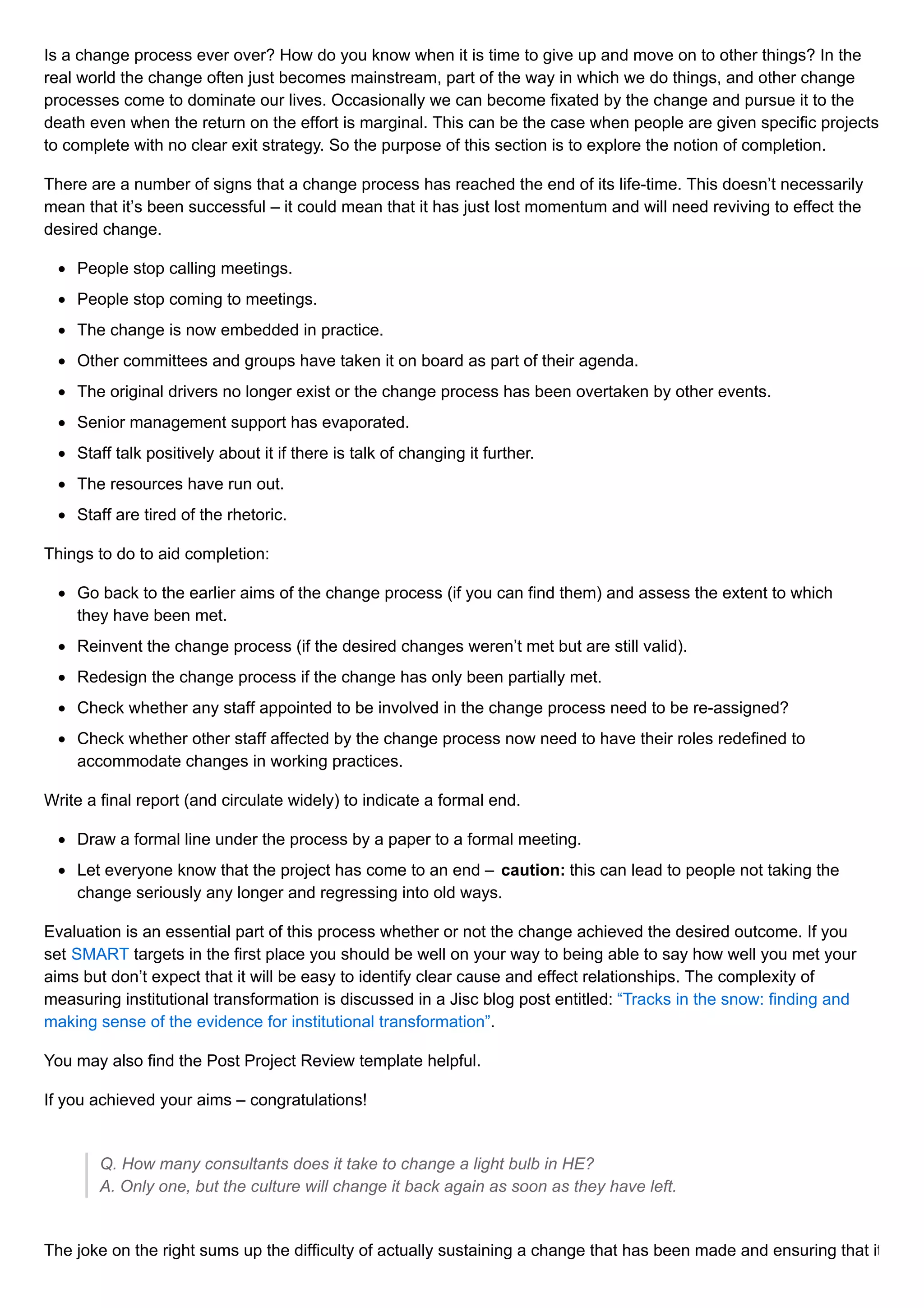 Is a change process ever over? How do you know when it is time to give up and move on to other things? In the
real world the change often just becomes mainstream, part of the way in which we do things, and other change
processes come to dominate our lives. Occasionally we can become fixated by the change and pursue it to the
death even when the return on the effort is marginal. This can be the case when people are given specific projects
to complete with no clear exit strategy. So the purpose of this section is to explore the notion of completion.
There are a number of signs that a change process has reached the end of its life-time. This doesn’t necessarily
mean that it’s been successful – it could mean that it has just lost momentum and will need reviving to effect the
desired change.
People stop calling meetings.
People stop coming to meetings.
The change is now embedded in practice.
Other committees and groups have taken it on board as part of their agenda.
The original drivers no longer exist or the change process has been overtaken by other events.
Senior management support has evaporated.
Staff talk positively about it if there is talk of changing it further.
The resources have run out.
Staff are tired of the rhetoric.
Things to do to aid completion:
Go back to the earlier aims of the change process (if you can find them) and assess the extent to which
they have been met.
Reinvent the change process (if the desired changes weren’t met but are still valid).
Redesign the change process if the change has only been partially met.
Check whether any staff appointed to be involved in the change process need to be re-assigned?
Check whether other staff affected by the change process now need to have their roles redefined to
accommodate changes in working practices.
Write a final report (and circulate widely) to indicate a formal end.
Draw a formal line under the process by a paper to a formal meeting.
Let everyone know that the project has come to an end – caution: this can lead to people not taking the
change seriously any longer and regressing into old ways.
Evaluation is an essential part of this process whether or not the change achieved the desired outcome. If you
set SMART targets in the first place you should be well on your way to being able to say how well you met your
aims but don’t expect that it will be easy to identify clear cause and effect relationships. The complexity of
measuring institutional transformation is discussed in a Jisc blog post entitled: “Tracks in the snow: finding and
making sense of the evidence for institutional transformation”.
You may also find the Post Project Review template helpful.
If you achieved your aims – congratulations!
Q. How many consultants does it take to change a light bulb in HE?
A. Only one, but the culture will change it back again as soon as they have left.
The joke on the right sums up the difficulty of actually sustaining a change that has been made and ensuring that it
 