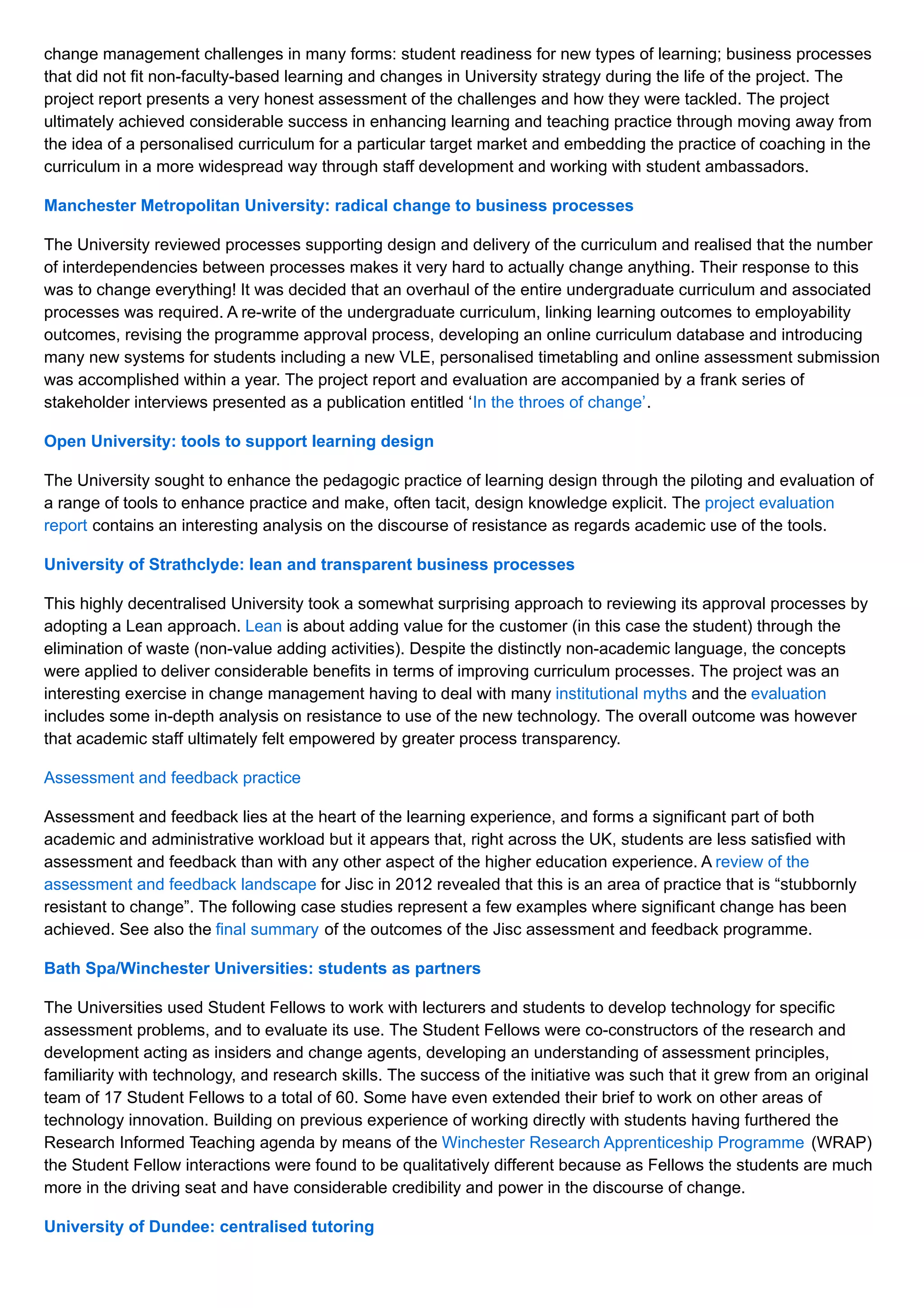 change management challenges in many forms: student readiness for new types of learning; business processes
that did not fit non-faculty-based learning and changes in University strategy during the life of the project. The
project report presents a very honest assessment of the challenges and how they were tackled. The project
ultimately achieved considerable success in enhancing learning and teaching practice through moving away from
the idea of a personalised curriculum for a particular target market and embedding the practice of coaching in the
curriculum in a more widespread way through staff development and working with student ambassadors.
Manchester Metropolitan University: radical change to business processes
The University reviewed processes supporting design and delivery of the curriculum and realised that the number
of interdependencies between processes makes it very hard to actually change anything. Their response to this
was to change everything! It was decided that an overhaul of the entire undergraduate curriculum and associated
processes was required. A re-write of the undergraduate curriculum, linking learning outcomes to employability
outcomes, revising the programme approval process, developing an online curriculum database and introducing
many new systems for students including a new VLE, personalised timetabling and online assessment submission
was accomplished within a year. The project report and evaluation are accompanied by a frank series of
stakeholder interviews presented as a publication entitled ‘In the throes of change’.
Open University: tools to support learning design
The University sought to enhance the pedagogic practice of learning design through the piloting and evaluation of
a range of tools to enhance practice and make, often tacit, design knowledge explicit. The project evaluation
report contains an interesting analysis on the discourse of resistance as regards academic use of the tools.
University of Strathclyde: lean and transparent business processes
This highly decentralised University took a somewhat surprising approach to reviewing its approval processes by
adopting a Lean approach. Lean is about adding value for the customer (in this case the student) through the
elimination of waste (non-value adding activities). Despite the distinctly non-academic language, the concepts
were applied to deliver considerable benefits in terms of improving curriculum processes. The project was an
interesting exercise in change management having to deal with many institutional myths and the evaluation
includes some in-depth analysis on resistance to use of the new technology. The overall outcome was however
that academic staff ultimately felt empowered by greater process transparency.
Assessment and feedback practice
Assessment and feedback lies at the heart of the learning experience, and forms a significant part of both
academic and administrative workload but it appears that, right across the UK, students are less satisfied with
assessment and feedback than with any other aspect of the higher education experience. A review of the
assessment and feedback landscape for Jisc in 2012 revealed that this is an area of practice that is “stubbornly
resistant to change”. The following case studies represent a few examples where significant change has been
achieved. See also the final summary of the outcomes of the Jisc assessment and feedback programme.
Bath Spa/Winchester Universities: students as partners
The Universities used Student Fellows to work with lecturers and students to develop technology for specific
assessment problems, and to evaluate its use. The Student Fellows were co-constructors of the research and
development acting as insiders and change agents, developing an understanding of assessment principles,
familiarity with technology, and research skills. The success of the initiative was such that it grew from an original
team of 17 Student Fellows to a total of 60. Some have even extended their brief to work on other areas of
technology innovation. Building on previous experience of working directly with students having furthered the
Research Informed Teaching agenda by means of the Winchester Research Apprenticeship Programme (WRAP)
the Student Fellow interactions were found to be qualitatively different because as Fellows the students are much
more in the driving seat and have considerable credibility and power in the discourse of change.
University of Dundee: centralised tutoring
 