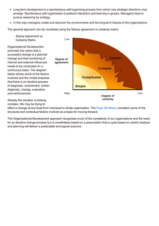 Long term development is a spontaneous self-organising process from which new strategic directions may
emerge. Spontaneous self-organisation is political interaction and learning in groups. Managers have to
pursue reasoning by analogy.
In this way managers create and discover the environments and the long-term futures of the organisations.
The general approach can be visualized using the Stacey agreement vs certainty matrix:
Stacey Agreement vs
Certainty Matrix
Organisational Development
promotes the notion that a
successful change is a planned
change and that monitoring of
internal and external influences
needs to be conducted on a
continuous basis. The diagram
below shows some of the factors
involved and the model proposes
that there is an iterative process
of diagnosis, involvement, further
diagnosis, change, evaluation
and reinforcement.
Already the situation is looking
complex. We may be trying to
effect a change at any level from individual to whole organisation. The Pugh OD Matrix considers some of the
structural and contextual factors involved as a basis for moving forward.
The Organisational Development approach recognises much of the complexity of our organisations and the need
for an iterative change process but is nonetheless based on a presumption that a cycle based on careful analysis
and planning will deliver a predictable and logical outcome.
 