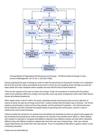 A Causal Model of Organisational Performance and Change – W Warner Burke & George H Litwin,
Journal of Management, Vol 18, No. 3, 523-545 (1992)
Having understood the type of change you wish to make the second part of charting the ‘territory’ is to understand
the lie of the land (the culture and political environment in which you are travelling) which will help you avoid the
steep climbs and major obstacles where possible and work with the lines of least resistance.
There are two aspects of the issue of culture and change. Firstly, the importance of working with the existing
culture when seeking to effect any change; and secondly, how to go about changing the culture itself. Both require
shrewd and effective leadership.
When asked ‘what is culture?’ staff in the sector subscribed almost unanimously to the common definition of
culture as being ‘the way we do things around here’. Culture involves both the explicit way of working – the formal
systems and processes in place and how they operate, and the tacit level of operation – the informal and semi-
formal networks and other activities that people employ to get things done and by-pass, subvert or seek to
influence the more formal processes.
Culture provides the context for our working lives and defines the standards by which we expect to be judged and
the processes and procedures by which we expect to be involved in the activities which affect us. When dealing
with change it’s important to recognise that different institutions have different cultures and that within institutions
different areas and different academic subjects also have their own way of doing things – their own cultures.
Larger departments will contain their own sub-cultures. Thus it is impossible to talk about a generic culture in post
compulsory education.
Culture can be transmitted by:
 