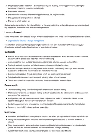 The philosophy of the institution – themes like equity and diversity, widening participation, striving for
excellence in teaching; research reputation etc.
The mission statement
The criteria for evaluating and rewarding performance, job progression etc.
The approach to change which is adopted
The way in which leaders act
Culture is also transmitted in the informal history of the organisation that is shared in stories and legends about
key people and events that have affected the organisation.
Lessons learned
Some of those who have effected change in the education sector have noted a few lessons related to the culture.
Organisational cultures – change management
The infoKit on ‘Creating a Managed Learning Environment’ pays a lot of attention to Understanding your
Organisation and defines the following types of organisational culture:
Collegiate
There is a dual structure of administrative and academic management which results in parallel committee
structures which can act as a black hole for decision making
Unclear reporting lines and poor coordination, strong local cultures, agendas and identifiers
Academic status is perceived as higher than support or administrative functions
There are strong subject-specific allegiances with academics often feeling a stronger alliance to their
subject area and external networks than the institutional mission
Decision making occurs through committees, which can be slow and lack cohesion
Activities tend to be driven from the ground, primarily linked to local interests
Classic structure of old universities particularly those with more of a research focus
Bureaucratic
Characterised by strong central management and top-down decision making
The hierarchy of control and decision making is clearly established in the administrative and management
structures of the institutions
Management roles are clearly defined as career progressions, heads of department, deans etc are
appointed through an interview process to tenured positions
Central management have strong control over the direction of the strategic priorities for the institution
Commonly found in FE colleges and new universities
Innovative
Institutions with flexible structures geared to respond and adapt quickly to external factors and influences
Strong culture of change and innovation with frequent changes in directions of activities and focus of
interest
Often characterised by a matrix structure of responsibilities by both subject area and functional activity
(where the latter will often be structured around the identified strategic priorities)
Typically activities focused around particular projects and associated project teams
 
