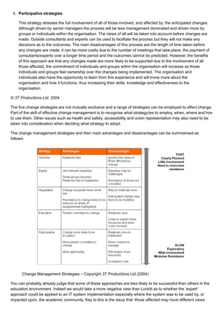 5. Participative strategies
This strategy stresses the full involvement of all of those involved, and affected by, the anticipated changes.
Although driven by senior managers the process will be less management dominated and driven more by
groups or individuals within the organisation. The views of all will be taken into account before changes are
made. Outside consultants and experts can be used to facilitate the process but they will not make any
decisions as to the outcomes. The main disadvantages of this process are the length of time taken before
any changes are made, it can be more costly due to the number of meetings that take place, the payment of
consultants/experts over a longer time period and the outcomes cannot be predicted. However, the benefits
of this approach are that any changes made are more likely to be supported due to the involvement of all
those affected, the commitment of individuals and groups within the organisation will increase as those
individuals and groups feel ownership over the changes being implemented. The organisation and
individuals also have the opportunity to learn from this experience and will know more about the
organisation and how it functions, thus increasing their skills, knowledge and effectiveness to the
organisation
© 3T Productions Ltd. 2004
The five change strategies are not mutually exclusive and a range of strategies can be employed to effect change.
Part of the skill of effective change management is to recognise what strategy/ies to employ, when, where and how
to use them. Other issues such as health and safety, accessibility and union representation may also need to be
taken into consideration when deciding what strategy to adopt.
The change management strategies and their main advantages and disadvantages can be summarised as
follows:
Change Management Strategies – Copyright 3T Productions Ltd (2004)
You can probably already judge that some of these approaches are less likely to be successful than others in the
education environment. Indeed we would take a more negative view than Lockitt as to whether the ‘expert’
approach could be applied to an IT system implementation especially where the system was to be used by, or
impacted upon, the academic community. Key to this is the issue that ‘those affected may have different views
 