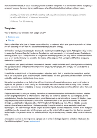 than those of the expert’. It would be overly cynical to state that we operate in an environment where ‘everybody is
an expert’ because there may be very valid reasons why different stakeholders hold very different views.
Don’t try and make “one size fit all”. Teaching staff are professionals and, once engaged, will come
up with a wide diversity of ideas and approaches.
Professor, Post ’92 University
Templates
View or download our templates from Google Drive™
Business case
Risk log
Having established what type of change you are intending to make and within what type of organisational culture
you are operating you are now in a position to consider your overall strategy.
On the other hand you may already be doubting the feasibility/desirability of your plans. At this point it may be wise
to review the Business Case for the change. Developing a business case is not necessarily a one-off activity. As
with any project, if your change initiative is a large scale and lengthy project, you may need to review the business
case at key points. Similarly you should be developing a Risk Log and Risk Management Plan that is regularly
reviewed and updated.
This may also be a good point at which to reflect on previous change initiatives within your organisation to identify
the approaches taken and consider the implications for your current project. One tool you can use to do this is
the Change Audit.
It used to be a rule of thumb in the post-compulsory education sector that, in order to change anything, you had
first to set up a project, give it an acronym (the sillier the better) and then go out and get stakeholders behind the
project by creating and maintaining a strong brand.
Many change projects are now finding that, although the rigour of managing the process as a formal project is
important, the question of brand identity is a double-edged sword and in some cases a strong brand can work
against wider and deeper embedding of change by singling the activity out as something different rather than part
of continuous evolution.
Projects are instead focusing on showing themselves to be responsive to their institutional context and priorities
and are aligning themselves to other initiatives where they are content to be seen in a supporting role. Some
projects indeed describe themselves as taking a guerilla approach to transformational change. By this they mean
they are providing specific solutions to institutional problems in order to win gradual support for the broader
strategic approaches they advocate rather than trying to ‘sell the big idea’ up front. This is indeed a sensible
approach in any large-scale change initiative especially those which relate in some way to the use of new
technologies. The clear message that the project is addressing real business needs and priorities is one that gains
credibility when the strategic plan is in the driving seat and the project fulfils a supporting role. Such an approach
is also helpful in organisations that risk suffering initiative fatigue with too many changes taking place at the same
time.
An excellent example of showing where a project sits in terms of strategic objectives and other initiatives is the
Cardiff University PALET project Motherboard.
 