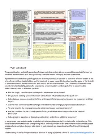 PALET Motherboard
The project location and staffing are also of relevance in this context. Wherever possible project staff should be
perceived as neutral and work through existing channels without setting up any new power base.
A possible downside to this type of approach is that the project could be seen to lack clear direction and be at the
whim of many different stakeholders and hence at risk of scope creep. On the other hand the value of the flexibility
to be responsive and deliver some quick wins should not be underestimated. The University of Greenwich has
provided a helpful set of questions for projects in a similar situation wondering whether to accommodate
stakeholder requests to achieve a quick win:
Has the project identified clear overall goals, deliverables and activities?
Do you have a strong sponsor/champion with sufficient influence to deliver the quick win?
Is the balance between investment of time and impact of change weighted towards low investment and high
impact?
Are the main beneficiaries of the change central to the wider change your project seeks to deliver?
To what extent is the change proposed a recognised/shared business imperative?
Are you confident that the primary agents of change will deliver what they promise in the required
timescale?
Is the project in a position to delegate work to others and/or lever additional resources?
In some cases your project may be simply laying the (absolutely essential) foundations for further change. This
could take the form of technical underpinning that is relatively invisible to the end user but which cannot succeed
unless cultural and other changes take place. In such cases it can be particularly difficult to get the required
support.
The University of Bristol recognised this as an issue in trying to promote a move to service oriented approaches in
 