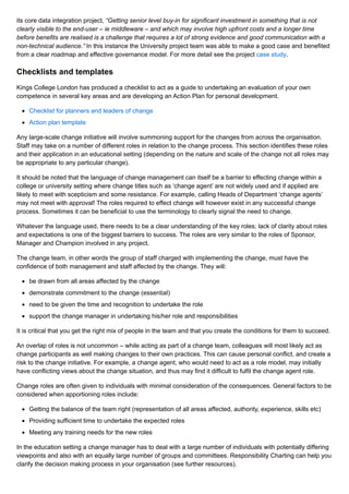 its core data integration project, “Getting senior level buy-in for significant investment in something that is not
clearly visible to the end-user – ie middleware – and which may involve high upfront costs and a longer time
before benefits are realised is a challenge that requires a lot of strong evidence and good communication with a
non-technical audience.” In this instance the University project team was able to make a good case and benefited
from a clear roadmap and effective governance model. For more detail see the project case study.
Checklists and templates
Kings College London has produced a checklist to act as a guide to undertaking an evaluation of your own
competence in several key areas and are developing an Action Plan for personal development.
Checklist for planners and leaders of change
Action plan template
Any large-scale change initiative will involve summoning support for the changes from across the organisation.
Staff may take on a number of different roles in relation to the change process. This section identifies these roles
and their application in an educational setting (depending on the nature and scale of the change not all roles may
be appropriate to any particular change).
It should be noted that the language of change management can itself be a barrier to effecting change within a
college or university setting where change titles such as ‘change agent’ are not widely used and if applied are
likely to meet with scepticism and some resistance. For example, calling Heads of Department ‘change agents’
may not meet with approval! The roles required to effect change will however exist in any successful change
process. Sometimes it can be beneficial to use the terminology to clearly signal the need to change.
Whatever the language used, there needs to be a clear understanding of the key roles; lack of clarity about roles
and expectations is one of the biggest barriers to success. The roles are very similar to the roles of Sponsor,
Manager and Champion involved in any project.
The change team, in other words the group of staff charged with implementing the change, must have the
confidence of both management and staff affected by the change. They will:
be drawn from all areas affected by the change
demonstrate commitment to the change (essential)
need to be given the time and recognition to undertake the role
support the change manager in undertaking his/her role and responsibilities
It is critical that you get the right mix of people in the team and that you create the conditions for them to succeed.
An overlap of roles is not uncommon – while acting as part of a change team, colleagues will most likely act as
change participants as well making changes to their own practices. This can cause personal conflict, and create a
risk to the change initiative. For example, a change agent, who would need to act as a role model, may initially
have conflicting views about the change situation, and thus may find it difficult to fulfil the change agent role.
Change roles are often given to individuals with minimal consideration of the consequences. General factors to be
considered when apportioning roles include:
Getting the balance of the team right (representation of all areas affected, authority, experience, skills etc)
Providing sufficient time to undertake the expected roles
Meeting any training needs for the new roles
In the education setting a change manager has to deal with a large number of individuals with potentially differing
viewpoints and also with an equally large number of groups and committees. Responsibility Charting can help you
clarify the decision making process in your organisation (see further resources).
 