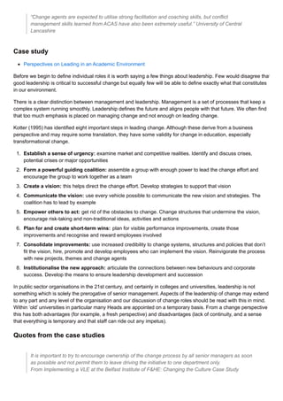 “Change agents are expected to utilise strong facilitation and coaching skills, but conflict
management skills learned from ACAS have also been extremely useful.” University of Central
Lancashire
Case study
Perspectives on Leading in an Academic Environment
Before we begin to define individual roles it is worth saying a few things about leadership. Few would disagree that
good leadership is critical to successful change but equally few will be able to define exactly what that constitutes
in our environment.
There is a clear distinction between management and leadership. Management is a set of processes that keep a
complex system running smoothly. Leadership defines the future and aligns people with that future. We often find
that too much emphasis is placed on managing change and not enough on leading change.
Kotter (1995) has identified eight important steps in leading change. Although these derive from a business
perspective and may require some translation, they have some validity for change in education, especially
transformational change.
1. Establish a sense of urgency: examine market and competitive realities. Identify and discuss crises,
potential crises or major opportunities
2. Form a powerful guiding coalition: assemble a group with enough power to lead the change effort and
encourage the group to work together as a team
3. Create a vision: this helps direct the change effort. Develop strategies to support that vision
4. Communicate the vision: use every vehicle possible to communicate the new vision and strategies. The
coalition has to lead by example
5. Empower others to act: get rid of the obstacles to change. Change structures that undermine the vision,
encourage risk-taking and non-traditional ideas, activities and actions
6. Plan for and create short-term wins: plan for visible performance improvements, create those
improvements and recognise and reward employees involved
7. Consolidate improvements: use increased credibility to change systems, structures and policies that don’t
fit the vision, hire, promote and develop employees who can implement the vision. Reinvigorate the process
with new projects, themes and change agents
8. Institutionalise the new approach: articulate the connections between new behaviours and corporate
success. Develop the means to ensure leadership development and succession
In public sector organisations in the 21st century, and certainly in colleges and universities, leadership is not
something which is solely the prerogative of senior management. Aspects of the leadership of change may extend
to any part and any level of the organisation and our discussion of change roles should be read with this in mind.
Within ‘old’ universities in particular many Heads are appointed on a temporary basis. From a change perspective
this has both advantages (for example, a fresh perspective) and disadvantages (lack of continuity, and a sense
that everything is temporary and that staff can ride out any impetus).
Quotes from the case studies
It is important to try to encourage ownership of the change process by all senior managers as soon
as possible and not permit them to leave driving the initiative to one department only.
From Implementing a VLE at the Belfast Institute of F&HE: Changing the Culture Case Study
 