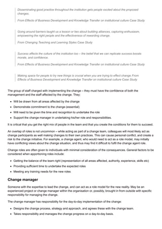 Disseminating good practice throughout the institution gets people excited about the proposed
changes.
From Effects of Business Development and Knowledge Transfer on institutional culture Case Study
Going around barriers taught us a lesson or two about building alliances, capturing enthusiasm,
empowering the right people and the effectiveness of rewarding change.
From Changing Teaching and Learning Styles Case Study
Success affects the culture of the institution too – the belief that we can replicate success boosts
morale, and confidence.
From Effects of Business Development and Knowledge Transfer on institutional culture Case Study
Making space for people to try new things is crucial when you are trying to effect change.From
Effects of Business Development and Knowledge Transfer on institutional culture Case Study
The group of staff charged with implementing the change – they must have the confidence of both the
management and the staff affected by the change. They:
Will be drawn from all areas affected by the change
Demonstrate commitment to the change (essential)
Will need to be given the time and recognition to undertake the role
Support the change manager in undertaking his/her role and responsibilities.
It is critical that you get the right mix of people in the team and that you create the conditions for them to succeed.
An overlap of roles is not uncommon – while acting as part of a change team, colleagues will most likely act as
change participants as well making changes to their own practices. This can cause personal conflict, and create a
risk to the change initiative. For example, a change agent, who would need to act as a role model, may initially
have conflicting views about the change situation, and thus may find it difficult to fulfil the change agent role.
Change roles are often given to individuals with minimal consideration of the consequences. General factors to be
considered when apportioning roles include:
Getting the balance of the team right (representation of all areas affected, authority, experience, skills etc)
Providing sufficient time to undertake the expected roles
Meeting any training needs for the new roles
Change manager
Someone with the expertise to lead the change, and can act as a role model for the new reality. May be an
experienced project or change manager within the organisation or, possibly, brought in from outside with specific
responsibility for managing the change.
The change manager has responsibility for the day-to-day implementation of the change:
Designs the change process, strategy and approach, and agrees these with the change team.
Takes responsibility and manages the change progress on a day-to-day basis.
 