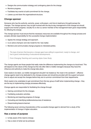 Designs the communication strategy and contingency plans for the change.
Monitors progress.
Facilitates key events to build commitment for the change.
Liaises up and down the organisational structure.
Change sponsor
Someone who has the authority, seniority, power, enthusiasm, and time to lead/carry through/oversee the
changes. The change sponsor may not get involved with the day-to-day management of the change but should
support and monitor progress. Usually he or she is a senior member of the management team given responsibility
for effecting the change.
The change sponsor must ensure that the necessary resources are available throughout the change process and
accepts ultimate responsibility for the successful change implementation:
Agrees the change strategy and approach.
Is an active champion and role model for the ‘new reality’.
Monitors and communicates change progress to interested parties.
The type of person that became a change agent was willing to experiment, ready to change, and
had a good understanding of educational developments.
From Changing Teaching and Learning styles Case Study
The change agents are those people that really make the difference implementing the change at a local level. This
will depend on the nature of the change but the role often falls to middle managers because they have the
influence and authority to make the change take place.
Care needs to be taken, as middle management shouldn’t be treated as ‘the meat in the sandwich’ – effective
change agents need to be dedicated to the change process and should be provided with the support and given
time to adjust and accept the changes before they are to summon commitment from their departments.
Work needs to be undertaken to get commitment from this key group of staff when implementing change – they
are the key to implementing change processes effectively.
Change agents are responsible for facilitating the change through:
Gaining commitment for the changes.
Facilitating evaluation activities.
Monitoring and reporting progress of change.
Consulting and identifying bottlenecks/sources of resistance.
Disseminating lessons learned.
The following seven winning characteristics of the successful change agent is derived from a study of the
implementation of change in higher education.
Has a sense of purpose
Is fully aware of the need to change.
Has a vision of what can be achieved.
 