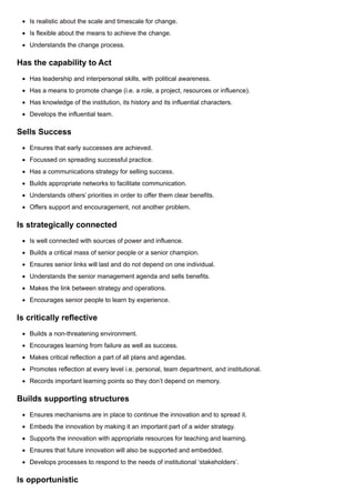 Is realistic about the scale and timescale for change.
Is flexible about the means to achieve the change.
Understands the change process.
Has the capability to Act
Has leadership and interpersonal skills, with political awareness.
Has a means to promote change (i.e. a role, a project, resources or influence).
Has knowledge of the institution, its history and its influential characters.
Develops the influential team.
Sells Success
Ensures that early successes are achieved.
Focussed on spreading successful practice.
Has a communications strategy for selling success.
Builds appropriate networks to facilitate communication.
Understands others’ priorities in order to offer them clear benefits.
Offers support and encouragement, not another problem.
Is strategically connected
Is well connected with sources of power and influence.
Builds a critical mass of senior people or a senior champion.
Ensures senior links will last and do not depend on one individual.
Understands the senior management agenda and sells benefits.
Makes the link between strategy and operations.
Encourages senior people to learn by experience.
Is critically reflective
Builds a non-threatening environment.
Encourages learning from failure as well as success.
Makes critical reflection a part of all plans and agendas.
Promotes reflection at every level i.e. personal, team department, and institutional.
Records important learning points so they don’t depend on memory.
Builds supporting structures
Ensures mechanisms are in place to continue the innovation and to spread it.
Embeds the innovation by making it an important part of a wider strategy.
Supports the innovation with appropriate resources for teaching and learning.
Ensures that future innovation will also be supported and embedded.
Develops processes to respond to the needs of institutional ‘stakeholders’.
Is opportunistic
 