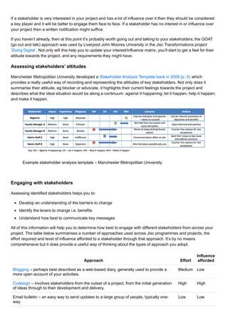 If a stakeholder is very interested in your project and has a lot of influence over it then they should be considered
a key player and it will be better to engage them face to face. If a stakeholder has no interest in or influence over
your project then a written notification might suffice.
If you haven’t already, then at this point it’s probably worth going out and talking to your stakeholders; the GOAT
(go out and talk) approach was used by Liverpool John Moores University in the Jisc Transformations project
‘Doing Digital’. Not only will this help you to update your interest/influence matrix, you’ll start to get a feel for their
attitude towards the project, and any requirements they might have.
Assessing stakeholders’ attitudes
Manchester Metropolitan University developed a Stakeholder Analysis Template back in 2009 (p. 5) which
provides a really useful way of recording and representing the attitudes of key stakeholders. Not only does it
summarise their attitude, eg blocker or advocate, it highlights their current feelings towards the project and
describes what the ideal situation would be along a continuum: against it happening; let it happen; help it happen;
and make it happen.
Example stakeholder analysis template – Manchester Metropolitan University
Engaging with stakeholders
Assessing identified stakeholders helps you to:
Develop an understanding of the barriers to change
Identify the levers to change i.e. benefits
Understand how best to communicate key messages
All of this information will help you to determine how best to engage with different stakeholders from across your
project. The table below summarises a number of approaches used across Jisc programmes and projects, the
effort required and level of influence afforded to a stakeholder through that approach. It’s by no means
comprehensive but it does provide a useful way of thinking about the types of approach you adopt.
Approach Effort
Influence
afforded
Blogging – perhaps best described as a web-based diary, generally used to provide a
more open account of your activities.
Medium Low
Codesign – involves stakeholders from the outset of a project, from the initial generation
of ideas through to their development and delivery.
High High
Email bulletin – an easy way to send updates to a large group of people, typically one-
way.
Low Low
 