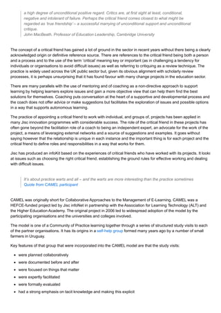 a high degree of unconditional positive regard. Critics are, at first sight at least, conditional,
negative and intolerant of failure. Perhaps the critical friend comes closest to what might be
regarded as ‘true friendship’ – a successful marrying of unconditional support and unconditional
critique.
John MacBeath, Professor of Education Leadership, Cambridge University
The concept of a critical friend has gained a lot of ground in the sector in recent years without there being a clearly
acknowledged origin or definitive reference source. There are references to the critical friend being both a person
and a process and to the use of the term ‘critical’ meaning key or important (as in challenging a tendency for
individuals or organisations to avoid difficult issues) as well as referring to critiquing as a review technique. The
practice is widely used across the UK public sector but, given its obvious alignment with scholarly review
processes, it is perhaps unsurprising that it has found favour with many change projects in the education sector.
There are many parallels with the use of mentoring and of coaching as a non-directive approach to support
learning by helping learners explore issues and gain a more objective view that can help them find the best
solutions for themselves. Coaching puts conversation at the heart of a supportive and developmental process and
the coach does not offer advice or make suggestions but facilitates the exploration of issues and possible options
in a way that supports autonomous learning.
The practice of appointing a critical friend to work with individual, and groups of, projects has been applied in
many Jisc innovation programmes with considerable success. The role of the critical friend in these projects has
often gone beyond the facilitation role of a coach to being an independent expert, an advocate for the work of the
project, a means of leveraging external networks and a source of suggestions and examples. It goes without
saying however that the relationship is unique in each instance and the important thing is for each project and the
critical friend to define roles and responsibilities in a way that works for them.
Jisc has produced an infoKit based on the experiences of critical friends who have worked with its projects. It looks
at issues such as choosing the right critical friend, establishing the ground rules for effective working and dealing
with difficult issues.
It’s about practice warts and all – and the warts are more interesting than the practice sometimes
Quote from CAMEL participant
CAMEL was originally short for Collaborative Approaches to the Management of E-Learning. CAMEL was a
HEFCE-funded project led by Jisc infoNet in partnership with the Association for Learning Technology (ALT) and
the Higher Education Academy. The original project in 2006 led to widespread adoption of the model by the
participating organisations and the universities and colleges involved.
The model is one of a Community of Practice learning together through a series of structured study visits to each
of the partner organisations. It has its origins in a self-help group formed many years ago by a number of small
farmers in Uruguay.
Key features of that group that were incorporated into the CAMEL model are that the study visits:
were planned collaboratively
were documented before and after
were focused on things that matter
were expertly facilitated
were formally evaluated
had a strong emphasis on tacit knowledge and making this explicit
 