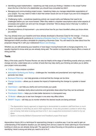 Identifying project stakeholders – baselining can help avoid you finding a “skeleton in the closet” further
down the line in the form of a stakeholder you should have consulted but didn’t
Managing and communicating project scope – baselining helps you manage stakeholder expectations of
your project. You may need to make it clear that certain issues are out of scope if you are not to disappoint
certain stakeholders
Challenging myths – sometimes baselining activity can reveal myths and fallacies that need to be
challenged before you can move forward. Often they relate to unspoken assumptions about what aspects of
processes and system can and can’t be changed: remember “We’ve always done it that way” is neither a
reason nor a justification
Showing evidence of improvement – you cannot show how far you have travelled unless you know where
you started
You may already know your baseline and have already developed a Business Case for the change – if not you
may wish to view specific guidance on developing a Business Case for a Change Project . Our Project
Management infoKit provides a template for preparing a Business Case. You will need to be clear about how the
proposed change fits in with your institutional Mission and Strategy.
Whether you are still assessing your baseline or have begun moving forward with a change programme, it is
equally important to know what you are already doing well. The section on Appreciative Inquiry offers a means of
doing just that.
Tools
Many of the tools used for Process Review can also be helpful at the stage of identifying exactly what you need to
change and why. Listed below are a number of tools that may help clarify your thinking and allow you to define
your project more accurately:
5 Whys – helps analyse a problem
Assumption Surfacing and Testing – challenges the ‘inevitable and preordained’ and might help you
generate new ideas
Backward Planning – can help generate a mind-set that the change can be done
Change Variables – allows you to assess the impact of implementing the change to a greater or lesser
extent
Clarimission – can help you clarify and communicate your goals
Clariscope – develops clarity about outcomes and generates ideas about how they can be achieved
Prioritisation Matrix – helps you to take better decisions in a transparent way
7S Model – allows you to see how changes in one area may affect others
SMART Targets – will help you to monitor whether the desired results are being achieved
The Appreciative Inquiry approach is beginning to demonstrate to academic staff that there is much
that is positive in what they do and in their experiences. It has also provided a context in which they
are not being ‘told what is wrong and how to fix it’, but a supportive environment in which to try out
ideas.
Queen’s University Belfast’s Assessment and Feedback project final report
Appreciative Inquiry (AI) is a technique for approaching change in a positive way. It can be used to gain an
understanding of the baseline situation you are starting from and as a basis for action planning to move forward
building on what you are already doing well. The approach is about focusing on the positive as opposed to
identifying “what is wrong and what you need to do to fix it”.
 