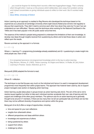 …you could be forgiven for thinking that it sounds a little tree-hugging/bean-baggy. That’s certainly
what I thought when I read-up on the process which deliberately veers away from problem solving
and instead concentrates on giving individuals space to reflect on their work. But it’s worked really
well…”
Dave White, University of Oxford
Action Learning as an approach is credited to Reg Revans who developed the technique based on his
experiences as a physicist at Cambridge University where eight (future) Nobel prize winners met regularly to
discuss their experiments. They didn’t meet to convince each other how clever they were but “to see if we can
understand our own difficulties.“ Revans used the technique when working for the National Coal Board in the
1940s and it has been popular in the UK public sector since that time.
The essence of the method is people being prepared to understand the limitations of their own knowledge, to
develop new ideas through insights received from questioning by others and to test those ideas in action and
reflect upon the results.
Revans summed up the approach in a formula:
L = P + Q
Where L = learning; P = programming (knowledge already established) and Q = questioning to create insight into
what people see, hear or feel.
It is recognised ignorance not programmed knowledge which is the key to action learning.
Reg Revans, Revans, R. (1983), ‘Action Learning: Its Origins and Nature,’ in Pedler, M. (ed.) Action
Learning in Practice. Gower, Aldershot, pp 5-13.
Marquardt (2009) adapted the formula to read:
L = P + Q + R
Where R = reflection.
The technique is one that focuses very much on the individual and hence it is used in management development
programmes more frequently than within project teams. The approach has however been used by Jisc to support
project managers (see section on Applying action learning).
Action learning usually takes place in groups known as action learning sets (ALS). The aim of the set is not to
resolve issues together but rather to help each individual member accelerate their own rate of learning with the
support and challenge of the other group members. The optimum size for an action learning set is generally
thought to be around 4-7 members. If there are too many then not all can participate fully and if there are too few
there may not be sufficient diversity of experience and opinion within the group.
Being part of an ALS offers a range of opportunities, including:
time and space for your own reflections
insights from others/with others
different perspectives and ideas with/from others
knowledge and experiences of others
being questioned by others
support from others
challenge by others
 