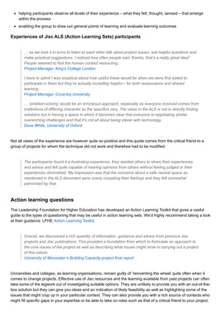 helping participants observe all levels of their experience – what they felt, thought, sensed – that emerge
within the process
enabling the group to draw out general points of learning and evaluate learning outcomes
Experiences of Jisc ALS (Action Learning Sets) participants
… as we took it in turns to listen to each other talk about project issues, ask helpful questions and
make practical suggestions. I noticed how often people said ’thanks, that’s a really great idea!’
People seemed to find the human contact reassuring.
Project Manager, King’s College London
I have to admit I was sceptical about how useful these would be when we were first asked to
participate in them but they’re actually incredibly helpful – for both reassurance and shared
learning.
Project Manager, Coventry University
… ‘problem-solving’ would be an erroneous approach, especially as everyone involved comes from
institutions of differing character so the specifics vary. The value in the ALS is not in directly finding
solutions but in having a space in which it becomes clear that everyone is negotiating similar
overarching challenges and that it’s not all about being clever with technology.
Dave White, University of Oxford
Not all views of the experience are however quite so positive and this quote comes from the critical friend to a
group of projects for whom the technique did not work and therefore had to be modified:
The participants found it a frustrating experience, they wanted others to share their experiences
and advice and felt quite capable of hearing opinions from others without feeling judged or their
experiences diminished. My impression was that the concerns about a safe neutral space as
mentioned in the ALS document were overly cosseting their feelings and they felt somewhat
patronised by that.
Action learning questions
The Leadership Foundation for Higher Education has developed an Action Learning Toolkit that gives a useful
guide to the types of questioning that may be useful in action learning sets. We’d highly recommend taking a look
at their guidance: LFHE Action Learning Toolkit.
Overall, we discovered a rich quantity of information, guidance and advice from previous Jisc
projects and Jisc publications. This provided a foundation from which to formulate an approach to
the core issues of the project as well as describing what issues might arise in carrying out a project
of this nature.
University of Worcester’s Building Capacity project final report
Universities and colleges, as learning organisations, remain guilty of ‘reinventing the wheel’ quite often when it
comes to change projects. Effective use of Jisc resources and the learning available from past projects can often
take some of the legwork out of investigating suitable options. They are unlikely to provide you with an out-of-the-
box solution but they can give you ideas and an indication of likely feasibility as well as highlighting some of the
issues that might crop up in your particular context. They can also provide you with a rich source of contacts who
might fill specific gaps in your expertise or be able to take on roles such as that of a critical friend to your project.
 