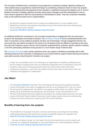 The University of Bradford took a somewhat unusual approach to meeting its strategic objectives relating to a
“web enabled campus supported by mobile technology” by undertaking a literature review of recent Jisc projects
in the field, shortlisting those that appeared to have resulted in a significant improvement related to one or more of
Bradford University’s strategic objectives and then asking senior managers and other stakeholders to vote on
which solution appeared to offer the most potential to meet Bradford’s needs. They then undertook a feasibility
study on the preferred solution prior to implementation.
By taking the original concept of such a project and implementing it in a way suitable for the
Bradford environment it was deemed more likely to result in the achievement of the desired goals
due to it being a proven solution.
University of Bradford’s Building Capacity project final report
An additional benefit from involvement in Jisc innovation programmes or engagement with Jisc resources is
access to the associated communities of practice. The University of Plymouth found considerable benefit in this
when it conducted a survey relating to students and their use of technology. Through engagement with the Jisc
community they were able to arrange for the survey to be conducted across five different universities at the same
time with each institution using a common set of questions supplemented by institution specific questions resulting
in all of the participating institutions having access to a much broader range of relevant data.
The University of Cumbria had a similar experience when Jisc projects it identified as potentially able to offer
interesting lessons for the University in developing its use of social media to support student learning and retention
were able to provide critical friends for Cumbria’s own project:
Finally, we must attribute much of our learning as an organisation to excellent contributions from
the four project consultants who have very effectively adopted the role of critical friend. Each has
brought a unique and enriching perspective which has reinforced the value of both their
experiences in guiding us, and of the Jisc projects that they have been involved with in their own
institutions that triggered our collaboration.
Jisc Watch
The University of Bradford noted that “One of the things that have become apparent during the
course of the project is the value of engagement with Jisc at an individual level.“ and, as a result,
the University has implemented ‘Jisc Watch’ encouraging its staff to follow Jisc staff on Twitter,
adding Jisc to its RSS feed and tracking new Jisc documents. It also recommended to its IT
Services Project Board that future objectives and projects are matched against previous Jisc work,
as part of the initial Project Initiation Document to help increase project success by implementing
solutions that have already been tested by other FE and HE institutions.
Benefits of learning from Jisc projects
The benefits from the project have been numerous and include cost savings from harvesting
existing ideas/processes that would have incurred considerable design and realisation time.
Edge Hill University, Building Capacity project final report
… this was not about a simple ‘cut’ and ‘paste’ from the Jisc projects but to use the outputs and
outcomes as a catalyst for developing our own ideas fitting for our varied disciplinary contexts.”
University of Leeds, Building Capacity project final report
 
