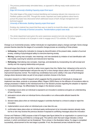 The process predominately stimulated ideas, as opposed to offering ready made solutions and
artefacts.
Edge Hill University’s Building Capacity project final report
The initial stages of the project involved identifying and reviewing relevant Jisc resources on e-
Portfolio systems and CPD. Through this review, important and useful guidance about how to
pursue the project was discovered which addressed issues of both change management and
technical support.
University of Worcester, Building Capacity project final report
Existing Jisc material has meant that there was no need to re-invent the wheel, simply make it work
for UCLan!” University of Central Lancashire, Transformations project case study
The whole department were given the same awareness sessions but only one became engaged…
You have to motivate a lot of people in order to engage one.ILT Co-ordinator, FE College
Change is an incremental process, neither individuals nor organisations adopt a change overnight. Some change
process theories describe the stages of a successful change process as consisting of three phases:
Unfreezing: Creating the motivation to change by disconfirmation of the present state, creation of survival
anxiety, creating of psychological safety to overcome learning anxiety
Moving: Learning new concepts, new meanings, and new standards by imitation of and identification with
role models, scanning for solutions and trial-and-error learning
Refreezing: Internalising new concepts, meanings, and standards by incorporating into self-concept and
identity and into ongoing relationships and groups
We would argue that change in real life is rather more organic than this. Rather than ‘refreezing’ at the end of a
project a successful implementation will pave the way for a more change robust culture in which continuous
improvement becomes normal. The model may nonetheless have some validity in the case of technological
change where decisions taken as part of one project constrain choices in the future.
Innovation research is a field of research which suggests that the propensity of individuals to change and
implement new ideas, products or processes differs. Rogers’ (2003) theory on the diffusion of innovations refers to
change processes in relation to the individual and his or her decision process regarding the adoption or rejection
of an innovation/change. He differentiates five stages in the decision process:
1. knowledge occurs when an individual is exposed to an innovation’s existence and gains an understanding
of how it functions.
2. persuasion occurs when an individual forms a favourable or an unfavourable attitude towards the
innovation.
3. decision takes place when an individual engages in activities that lead to a choice to adopt or reject the
innovation.
4. implementation occurs when an individual puts a new idea into use.
5. confirmation takes place when an individual seeks reinforcement of an innovation-decision already made,
but he or she may reverse this previous decision if exposed to conflicting messages about the innovation.
Conner and Patterson (1982) propose a total of 8 stages (see figure below) for an organisation or a person to go
through when becoming committed to a change goal. The authors claim that each stage indicates a critical
juncture, in which commitment can be threatened. This is shown in the illustration below. If a stage is completed
successfully, advancement to the next stage is possible. If not, the downward arrows indicate the result.
 