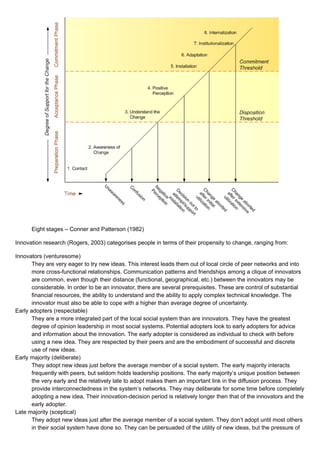 Eight stages – Conner and Patterson (1982)
Innovation research (Rogers, 2003) categorises people in terms of their propensity to change, ranging from:
Innovators (venturesome)
They are very eager to try new ideas. This interest leads them out of local circle of peer networks and into
more cross-functional relationships. Communication patterns and friendships among a clique of innovators
are common, even though their distance (functional, geographical, etc.) between the innovators may be
considerable. In order to be an innovator, there are several prerequisites. These are control of substantial
financial resources, the ability to understand and the ability to apply complex technical knowledge. The
innovator must also be able to cope with a higher than average degree of uncertainty.
Early adopters (respectable)
They are a more integrated part of the local social system than are innovators. They have the greatest
degree of opinion leadership in most social systems. Potential adopters look to early adopters for advice
and information about the innovation. The early adopter is considered as individual to check with before
using a new idea. They are respected by their peers and are the embodiment of successful and discrete
use of new ideas.
Early majority (deliberate)
They adopt new ideas just before the average member of a social system. The early majority interacts
frequently with peers, but seldom holds leadership positions. The early majority’s unique position between
the very early and the relatively late to adopt makes them an important link in the diffusion process. They
provide interconnectedness in the system’s networks. They may deliberate for some time before completely
adopting a new idea. Their innovation-decision period is relatively longer then that of the innovators and the
early adopter.
Late majority (sceptical)
They adopt new ideas just after the average member of a social system. They don’t adopt until most others
in their social system have done so. They can be persuaded of the utility of new ideas, but the pressure of
 