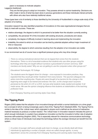 peers is necessary to motivate adoption.
Laggards (traditional)
They are the last group to adopt an innovation. They possess almost no opinion leadership. Decisions are
often made in terms of what has been done in previous generations and these individuals interact primarily
with others who also have relatively traditional values.
These types bear a lot of similarity to those identified by the University of Huddersfield in a large scale study of the
adoption of e-marking.
Innovation research has also identified properties of innovations (in this case organisational changes) that are
likely to meet with success. These are:
relative advantage, the degree to which it is perceived to be better than the situation currently existing
compatibility, the perceived ‘fit’ of the innovation with existing structures, procedures and values
complexity, the degree of difficulty involved in learning about and implementing the innovation
trialability, the extent to which an innovation can be tried by potential adopters without major investment of
time or resources
observability, the degree to which outcomes resulting from the adoption of an innovation are visible
In our environment we do of course have a significant pressure group who may drive change:
There is a strong motivational element that can be tapped that comes from the students
themselves. There is a lot of anecdotal evidence that students who see other groups using the
technology when they are taught without it produce a groundswell of concern and envy. Staff
members are bluntly asked “Why are we not getting to use the computers when other groups do?”
Educational Technologist, FE College
The students were the biggest driver for change – once exposed to innovative practices, they
expected that they would get similar ‘treatment’ from every lecturer. This spurred colleagues into
action more than anything else. People who were thought of as barriers for the change in the
beginning were eager to be trained and embrace ‘the new’, as the change wasn’t anymore
perceived as the whim of a VC or a DVC, but was what students really needed and wanted. It all
made sense. We saw the opinion changing influence that students as stakeholders of the teaching
profession have.
From Changing Teaching and Learning styles Case Study
The Tipping Point
Rogers (2003) states that the adoption of an innovation/change will exhibit a normal distribution on a time graph
but a concept of which is being increasingly used is that of the ‘Tipping Point’ (Gladwell 2000). The Tipping Point is
similar to the idea of the ‘critical mass’ which originated in physics and is defined as the amount of radioactive
material necessary to produce a nuclear reaction. The ‘critical mass’ in innovation research indicates the point at
which enough individuals in a system have adopted an innovation so that the innovation’s further rate of adoption
becomes self-sustaining (Anghern 2005). This is especially relevant for interactive communications technology
where a critical mass of individuals must adopt the technology before the average individual can benefit from the
system.
A number of younger staff were actually quite keen to change, so we directly dealt with these
individuals by appointing a number of people, whom we called change agents, in every
department, across the university.From Changing Teaching and Learning styles Case Study
 