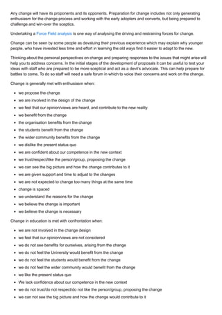 Any change will have its proponents and its opponents. Preparation for change includes not only generating
enthusiasm for the change process and working with the early adopters and converts, but being prepared to
challenge and win-over the sceptics.
Undertaking a Force Field analysis is one way of analysing the driving and restraining forces for change.
Change can be seen by some people as devaluing their previous experience which may explain why younger
people, who have invested less time and effort in learning the old ways find it easier to adapt to the new.
Thinking about the personal perspectives on change and preparing responses to the issues that might arise will
help you to address concerns. In the initial stages of the development of proposals it can be useful to test your
ideas with staff who are prepared to be more sceptical and act as a devil’s advocate. This can help prepare for
battles to come. To do so staff will need a safe forum in which to voice their concerns and work on the change.
Change is generally met with enthusiasm when:
we propose the change
we are involved in the design of the change
we feel that our opinion/views are heard, and contribute to the new reality
we benefit from the change
the organisation benefits from the change
the students benefit from the change
the wider community benefits from the change
we dislike the present status quo
we are confident about our competence in the new context
we trust/respect/like the person/group, proposing the change
we can see the big picture and how the change contributes to it
we are given support and time to adjust to the changes
we are not expected to change too many things at the same time
change is spaced
we understand the reasons for the change
we believe the change is important
we believe the change is necessary
Change in education is met with confrontation when:
we are not involved in the change design
we feel that our opinion/views are not considered
we do not see benefits for ourselves, arising from the change
we do not feel the University would benefit from the change
we do not feel the students would benefit from the change
we do not feel the wider community would benefit from the change
we like the present status quo
We lack confidence about our competence in the new context
we do not trust/do not respect/do not like the person/group, proposing the change
we can not see the big picture and how the change would contribute to it
 