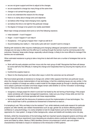 we are not given support and time to adjust to the changes
we are expected to change too many things at the same time
change is not carried through properly
we do not understand the reasons for the change
there is no clarity about change aims and objectives
we believe other things need changing more urgently
we believe the time is not right for this particular change
the degree of change is too great to be readily assimilated
Most major change processes elicit some or all of the following reactions:
Initial disbelief – it won’t happen!
Anger – it won’t happen if I can help it!
Acceptance – if it’s going to happen then I might as well do it!
Accommodating new reality in – that works quite well and I wouldn’t want to change it.
Dealing with resistance often requires challenging and changing colleagues’ perceptions and beliefs – such
changes are not easy to effect and the effort put in working through the barriers must be commensurate to the
outcomes. However, large-scale change, especially cultural change, is likely to be more difficult to manage if the
barriers are not addressed.
When estimated resistance is going to take a long time to deal with there are a number of strategies that can be
adopted:
Work with the early adopters and then move onto the main group of staff. Recognise that there will always
be some staff who find difficulty in making the change and marginalise them by ensuring the majority are on
board.
Confront the sceptics head on.
Return to the drawing board, are there other ways in which the outcomes can be achieved?
We have looked generally at resistance to change and, whilst it often appears that there are particular issues
when the change involves implementation of new technology, in fact the underlying issues are very similar. In the
section on adoption of change we outline a useful model for the stages people go through in deciding whether or
not to adopt a particular innovation and those stages remain valid whether or not the ‘innovation’ is technology
related. There are two key points to this section:
recognise a change project for what it is and don’t be fooled by the red herring of technology. If the project
needs somebody with change management experience, make sure you bring in those skills and don’t be
tempted to saddle a technical specialist with these responsibilities
familiarise yourself with the discourse of resistance around the implementation of new technologies. You
will no doubt hear it all for yourselves but forewarned is forearmed so read on…
It is tempting to ask “Who are likely to be the resisters?” but, whilst relatively small scale research for particular
projects can often identify user related characteristics such as age, gender etc as factors affecting people’s
confidence in using technology, it is overly simplistic to look for single factors such as this that characterise
opponents of a ‘new system’. A range of other backgrounds, values and beliefs will inevitably come into play.
Similarly, whilst the characteristics of the technology itself are important (poorly designed systems and those with
obvious bugs will induce resentment) more interesting are situations where a particular technology is loved by
some and hated by others. Markus (1983) identifies common circumstances in which user and system
characteristics interrelate to impact on resistance to the introduction of MIS systems:
 