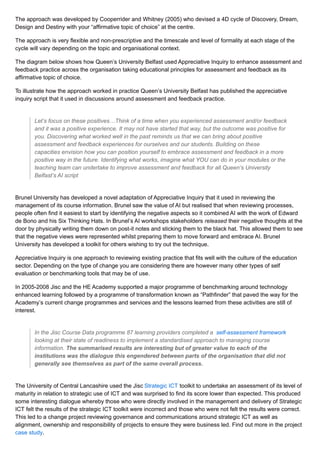 The approach was developed by Cooperrider and Whitney (2005) who devised a 4D cycle of Discovery, Dream,
Design and Destiny with your “affirmative topic of choice” at the centre.
The approach is very flexible and non-prescriptive and the timescale and level of formality at each stage of the
cycle will vary depending on the topic and organisational context.
The diagram below shows how Queen’s University Belfast used Appreciative Inquiry to enhance assessment and
feedback practice across the organisation taking educational principles for assessment and feedback as its
affirmative topic of choice.
To illustrate how the approach worked in practice Queen’s University Belfast has published the appreciative
inquiry script that it used in discussions around assessment and feedback practice.
Let’s focus on these positives…Think of a time when you experienced assessment and/or feedback
and it was a positive experience. It may not have started that way, but the outcome was positive for
you. Discovering what worked well in the past reminds us that we can bring about positive
assessment and feedback experiences for ourselves and our students. Building on these
capacities envision how you can position yourself to embrace assessment and feedback in a more
positive way in the future. Identifying what works, imagine what YOU can do in your modules or the
teaching team can undertake to improve assessment and feedback for all.Queen’s University
Belfast’s AI script
Brunel University has developed a novel adaptation of Appreciative Inquiry that it used in reviewing the
management of its course information. Brunel saw the value of AI but realised that when reviewing processes,
people often find it easiest to start by identifying the negative aspects so it combined AI with the work of Edward
de Bono and his Six Thinking Hats. In Brunel’s AI workshops stakeholders released their negative thoughts at the
door by physically writing them down on post-it notes and sticking them to the black hat. This allowed them to see
that the negative views were represented whilst preparing them to move forward and embrace AI. Brunel
University has developed a toolkit for others wishing to try out the technique.
Appreciative Inquiry is one approach to reviewing existing practice that fits well with the culture of the education
sector. Depending on the type of change you are considering there are however many other types of self
evaluation or benchmarking tools that may be of use.
In 2005-2008 Jisc and the HE Academy supported a major programme of benchmarking around technology
enhanced learning followed by a programme of transformation known as “Pathfinder” that paved the way for the
Academy’s current change programmes and services and the lessons learned from these activities are still of
interest.
In the Jisc Course Data programme 87 learning providers completed a self-assessment framework
looking at their state of readiness to implement a standardised approach to managing course
information. The summarised results are interesting but of greater value to each of the
institutions was the dialogue this engendered between parts of the organisation that did not
generally see themselves as part of the same overall process.
The University of Central Lancashire used the Jisc Strategic ICT toolkit to undertake an assessment of its level of
maturity in relation to strategic use of ICT and was surprised to find its score lower than expected. This produced
some interesting dialogue whereby those who were directly involved in the management and delivery of Strategic
ICT felt the results of the strategic ICT toolkit were incorrect and those who were not felt the results were correct.
This led to a change project reviewing governance and communications around strategic ICT as well as
alignment, ownership and responsibility of projects to ensure they were business led. Find out more in the project
case study.
 