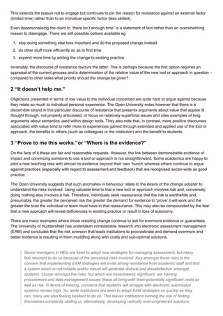 This extends the reason not to engage but continues to pin the reason for resistance against an external factor
(limited time) rather than to an individual specific factor (less skilled).
Even depersonalising the claim to “there isn’t enough time” is a statement of fact rather than an overwhelming
reason to disengage. There are still possible options available eg
1. stop doing something else less important and do the proposed change instead
2. do other stuff more efficiently so as to find time
3. expend more time by adding the change to existing practice
Invariably, the discourse of resistance favours the latter. This is perhaps because the first option requires an
appraisal of the current process and a determination of the relative value of the new tool or approach in question –
compared to other tasks what priority should the change be given?
2 “It doesn’t help me.”
Objections presented in terms of low value to the individual concerned are quite hard to argue against because
they relate so much to individual personal experience. The Open University notes however that there is a
discernible strand in this particular discourse of resistance that presents arguments about value that appear ill
thought through, not properly articulated, or focus on relatively superficial issues and cites examples of long
arguments about semantics used within design tools. They also note that, in contrast, more positive discourses
associated with value tend to refer more to experiences gained through extended and applied use of the tool or
approach, the benefits to others (such as colleagues or the institution) and the benefit to students.
3 “Prove to me this works.”or “Where is the evidence?”
On the face of it these are fair and reasonable requests. However, the link between demonstrable evidence of
impact and convincing someone to use a tool or approach is not straightforward. Some academics are happy to
pilot a new teaching idea with almost no evidence beyond their own ‘hunch’ whereas others continue to argue
against practices (especially with regard to assessment and feedback) that are recognised sector-wide as good
practice.
The Open University suggests that such anomalies in behaviour relate to the desire of the change adopter to
understand the risks involved. Using valuable time to trial a new tool or approach involves risk and, conversely,
doing nothing also involves a risk. Therefore, individuals seek reassurance that the risk is worthwhile and,
presumably, the greater the perceived risk the greater the demand for evidence to ‘prove’ it will work and the
greater the trust the individual or team must have in that reassurance. This may also be compounded by the fear
that a new approach will reveal deficiencies in existing practice or result in loss of autonomy.
There are many examples where those resisting change continue to ask for evermore evidence or guarantees.
The University of Huddersfield has undertaken considerable research into electronic assessment management
(EAM) and concludes that the risk aversion that leads institutions to procrastinate and demand evermore and
better evidence is resulting in them muddling along with costly and sub-optimal solutions.
Senior managers in HEIs are keen to adopt new strategies for managing assessment, but many
feel reluctant to do so because of the perceived risks involved. Key amongst these risks is the
concern that implementing EAM strategies will invite strong resistance from academic staff and that
a system which is not reliable and/or robust will generate distrust and dissatisfaction amongst
students. Lesser amongst the risks, but which are nevertheless significant, are training,
procurement and data management issues; these all bring with them potentially significant costs as
well as risk. In terms of training, concerns that students will struggle with electronic submission
systems remain high. So, while institutions are keen to adopt EAM strategies as quickly as they
can, many are also feeling hesitant to do so. This leaves institutions running the risk of finding
themselves constantly stalling or, alternatively, developing radically over-engineered solutions
 