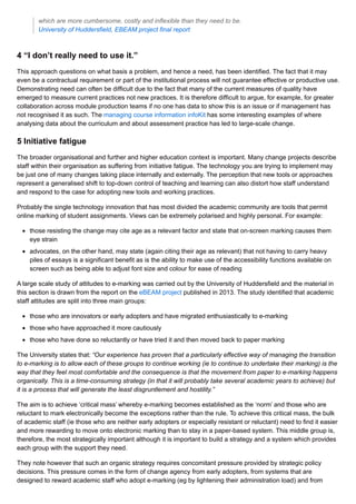 which are more cumbersome, costly and inflexible than they need to be.
University of Huddersfield, EBEAM project final report
4 “I don’t really need to use it.”
This approach questions on what basis a problem, and hence a need, has been identified. The fact that it may
even be a contractual requirement or part of the institutional process will not guarantee effective or productive use.
Demonstrating need can often be difficult due to the fact that many of the current measures of quality have
emerged to measure current practices not new practices. It is therefore difficult to argue, for example, for greater
collaboration across module production teams if no one has data to show this is an issue or if management has
not recognised it as such. The managing course information infoKit has some interesting examples of where
analysing data about the curriculum and about assessment practice has led to large-scale change.
5 Initiative fatigue
The broader organisational and further and higher education context is important. Many change projects describe
staff within their organisation as suffering from initiative fatigue. The technology you are trying to implement may
be just one of many changes taking place internally and externally. The perception that new tools or approaches
represent a generalised shift to top-down control of teaching and learning can also distort how staff understand
and respond to the case for adopting new tools and working practices.
Probably the single technology innovation that has most divided the academic community are tools that permit
online marking of student assignments. Views can be extremely polarised and highly personal. For example:
those resisting the change may cite age as a relevant factor and state that on-screen marking causes them
eye strain
advocates, on the other hand, may state (again citing their age as relevant) that not having to carry heavy
piles of essays is a significant benefit as is the ability to make use of the accessibility functions available on
screen such as being able to adjust font size and colour for ease of reading
A large scale study of attitudes to e-marking was carried out by the University of Huddersfield and the material in
this section is drawn from the report on the eBEAM project published in 2013. The study identified that academic
staff attitudes are split into three main groups:
those who are innovators or early adopters and have migrated enthusiastically to e-marking
those who have approached it more cautiously
those who have done so reluctantly or have tried it and then moved back to paper marking
The University states that: “Our experience has proven that a particularly effective way of managing the transition
to e-marking is to allow each of these groups to continue working (ie to continue to undertake their marking) is the
way that they feel most comfortable and the consequence is that the movement from paper to e-marking happens
organically. This is a time-consuming strategy (in that it will probably take several academic years to achieve) but
it is a process that will generate the least disgruntlement and hostility.”
The aim is to achieve ‘critical mass’ whereby e-marking becomes established as the ‘norm’ and those who are
reluctant to mark electronically become the exceptions rather than the rule. To achieve this critical mass, the bulk
of academic staff (ie those who are neither early adopters or especially resistant or reluctant) need to find it easier
and more rewarding to move onto electronic marking than to stay in a paper-based system. This middle group is,
therefore, the most strategically important although it is important to build a strategy and a system which provides
each group with the support they need.
They note however that such an organic strategy requires concomitant pressure provided by strategic policy
decisions. This pressure comes in the form of change agency from early adopters, from systems that are
designed to reward academic staff who adopt e-marking (eg by lightening their administration load) and from
 