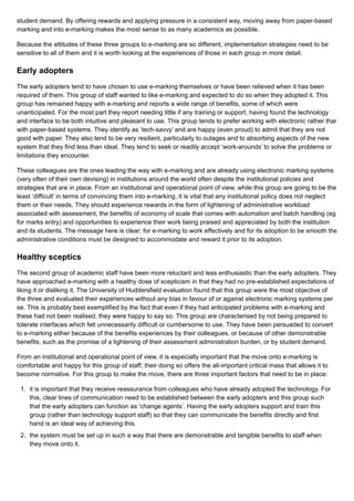 student demand. By offering rewards and applying pressure in a consistent way, moving away from paper-based
marking and into e-marking makes the most sense to as many academics as possible.
Because the attitudes of these three groups to e-marking are so different, implementation strategies need to be
sensitive to all of them and it is worth looking at the experiences of those in each group in more detail.
Early adopters
The early adopters tend to have chosen to use e-marking themselves or have been relieved when it has been
required of them. This group of staff wanted to like e-marking and expected to do so when they adopted it. This
group has remained happy with e-marking and reports a wide range of benefits, some of which were
unanticipated. For the most part they report needing little if any training or support, having found the technology
and interface to be both intuitive and pleasant to use. This group tends to prefer working with electronic rather than
with paper-based systems. They identify as ‘tech-savvy’ and are happy (even proud) to admit that they are not
good with paper. They also tend to be very resilient, particularly to outages and to absorbing aspects of the new
system that they find less than ideal. They tend to seek or readily accept ‘work-arounds’ to solve the problems or
limitations they encounter.
These colleagues are the ones leading the way with e-marking and are already using electronic marking systems
(very often of their own devising) in institutions around the world often despite the institutional policies and
strategies that are in place. From an institutional and operational point of view, while this group are going to be the
least ‘difficult’ in terms of convincing them into e-marking, it is vital that any institutional policy does not neglect
them or their needs. They should experience rewards in the form of lightening of administrative workload
associated with assessment, the benefits of economy of scale that comes with automation and batch handling (eg
for marks entry) and opportunities to experience their work being praised and appreciated by both the institution
and its students. The message here is clear: for e-marking to work effectively and for its adoption to be smooth the
administrative conditions must be designed to accommodate and reward it prior to its adoption.
Healthy sceptics
The second group of academic staff have been more reluctant and less enthusiastic than the early adopters. They
have approached e-marking with a healthy dose of scepticism in that they had no pre-established expectations of
liking it or disliking it. The University of Huddersfield evaluation found that this group were the most objective of
the three and evaluated their experiences without any bias in favour of or against electronic marking systems per
se. This is probably best exemplified by the fact that even if they had anticipated problems with e-marking and
these had not been realised, they were happy to say so. This group are characterised by not being prepared to
tolerate interfaces which felt unnecessarily difficult or cumbersome to use. They have been persuaded to convert
to e-marking either because of the benefits experiences by their colleagues, or because of other demonstrable
benefits, such as the promise of a lightening of their assessment administration burden, or by student demand.
From an institutional and operational point of view, it is especially important that the move onto e-marking is
comfortable and happy for this group of staff; their doing so offers the all-important critical mass that allows it to
become normative. For this group to make the move, there are three important factors that need to be in place:
1. it is important that they receive reassurance from colleagues who have already adopted the technology. For
this, clear lines of communication need to be established between the early adopters and this group such
that the early adopters can function as ‘change agents’. Having the early adopters support and train this
group (rather than technology support staff) so that they can communicate the benefits directly and first
hand is an ideal way of achieving this.
2. the system must be set up in such a way that there are demonstrable and tangible benefits to staff when
they move onto it.
 