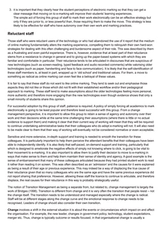 3. it is important that they clearly hear the student perceptions of electronic marking so that they can get a
clear message that moving on to e-marking will improve their students’ learning experiences.
The simple act of forcing this group of staff to mark their work electronically can be an effective strategy but
only if they are junior to, or less powerful than, those requiring them to make the move. This strategy is less
likely to be effective for staff who have autonomy over their own work and marking practices.
Reluctant staff
Those staff who were reluctant users of the technology or who had abandoned the use of it report that the medium
of online marking fundamentally alters the marking experience, compelling them to relinquish their own hard-won
strategies for dealing with this often challenging and burdensome aspect of their role. This was described by them
as a frustrating and even painful experience. There is, however, evidence that at least part of their reluctance
stems from a resistance to change in general and to giving up the paper-based systems with which they are
familiar and comfortable in particular. Their reluctance tends to be articulated in discourses that are suspicious of
new technologies (such as screen-reading, typed feedback and audio recorded comments) while valorising older
technologies (such as paper, handwriting and face to face communication). It is likely that the self-identification of
these staff members is, at least in part, wrapped up in ‘old school’ and traditional values. For them, a move to
something as radical as online marking can even feel like a betrayal of these values.
It is fair to say that these staff do not want to like online marking. They tend to seek out and emphasise those
aspects they did not like or those which did not fit with their established workflow and/or their pedagogical
approach to marking. These staff tend to make assumptions about the older technologies feeling more personal,
more authentic and therefore more engaging than the new technologies even though evidence shows that only a
small minority of students share this opinion.
For successful adoption by this group of staff, patience is required. A policy of simply forcing all academics to mark
electronically is going to be least popular and therefore least successful with this group. From a change
management perspective, it is important to allow this group to retain a sense of agency and autonomy over their
work and their decisions while at the same time challenging their assumptions (where there is little or no actual
evidence to support them) and making it clear that their current way of working will mean that they will be required
to continue undertaking administrative tasks that their colleagues who do adopt e-marking will not. It will also need
to be made clear to them that their way of working will eventually not be considered normative or even acceptable.
Sensitive and more extensive, in-depth support and training is needed to smooth the transition for these
colleagues. It is particularly important to help them perceive the attendant benefits that their colleagues have been
able to independently identify. It is also likely that self-paced, on-demand support and training, particularly that
which is designed to ameliorate the negative effects of simply not knowing where to click, is going to be vital to
their movement to e-marking. It is also important to allow them to justify their decision to move to e-marking in
ways that make sense to them and help them maintain their sense of identity and agency. A good example is the
sense of embarrassment that many of these colleagues articulated because they had printed student work to read
it rather than reading it on screen. This was often described as an ‘admission’ and the causes for it were explained
as being a result of their age or previous experience. This may indeed be a way of displacing the true cause of
their reluctance given that so many colleagues who are the same age and have the same previous experience did
not report sharing that preference. However, allowing these staff the licence to continue to articulate, and therefore
displace, the real causes for their reluctance in this way is probably strategically useful.
The notion of Transition Management as being a separate from, but related to, change management is largely the
work of Bridges (1998). Transition is different from change and it is very often the transition that people resist – not
the change itself. The transition needs to be understood and managed especially where the change is radical.
Staff will be at different stages along the change curve and the emotional response to change needs to be
recognised. Leaders of change should also consider their own transition.
Change involves a shift in the external situation it is about the events or circumstances which impact on and affect
the organisation. For example, the new leader, changes in government policy, technology, student expectations,
merger etc. Thus, change is typically outcome or results focused, in that organisational change is usually a
 