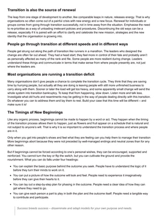 Transition is also the source of renewal
The leap from one stage of development to another, like comparable leaps in nature, releases energy. That is why
organisations so often come out of a painful crisis with new energy and a new focus. Renewal for individuals or
groups comes from going through transition successfully, not in time away from the situation. Emphasise the need
to re-prioritise as a way of unloading irrelevant policies and procedures. Discontinuing the old ways can be a
release, especially if it is paired with an effort to clarify and celebrate the new mission, strategies and the new
identity that the organisation is growing into.
People go through transition at different speeds and in different ways
People get strung out along the path of transition like runners in a marathon. The leaders who designed the
change are often far out ahead. They had a head start; they feel more in control of their fate and probably aren’t
as personally affected as many of the rank and file. Some people are more resilient during change. Leaders
understand these things and communicate in terms that make sense from where people presently are, not just
where the leaders are.
Most organisations are running a transition deficit
Many organisations don’t give people a chance to complete the transition cycle. They think that they are saving
time by hurrying people, but actually all they are doing is leaving people with still more unfinished business to
carry along with them. Sooner or later the load will get too heavy, and some apparently small change will send the
whole system into transition bankruptcy. To keep that from happening, slow down. Listen more and talk less.
Investigate what old hurts and resentments may be getting in the way of people dealing directly with this transition.
Do whatever you can to address them and lay them to rest. Build your case that this time will be different – and
make sure it is!
The Timings of New Beginnings
Like any organic process, beginnings cannot be made to happen by a word or act. They happen when the timing
of the transition process allows them to happen, just as flowers and fruit appear on a schedule that is natural and
not subject to anyone’s will. That is why it is so important to understand the transition process and where people
are in it.
Only when you get into people’s shoes and feel what they are feeling can you help them to manage their transition.
More beginnings abort because they were not preceded by well-managed endings and neutral zones than for any
other reason.
But if beginnings cannot be forced according to one’s personal wishes, they can be encouraged, supported and
reinforced. You cannot turn the key or flip the switch, but you can cultivate the ground and provide the
nourishment. What you can do falls under four headings:
You can explain the basic purpose behind the outcome you seek. People have to understand the logic of it
before they turn their minds to work on it.
You can put a picture of how the outcome will look and feel. People need to experience it imaginatively
before they can give their hearts to it.
You can lay out a step-by-step plan for phasing in the outcome. People need a clear idea of how they can
get where they need to go.
You can give each person a part to play in both the plan and the outcome itself. People need a tangible way
to contribute and participate.
Success breeds success – disseminate and adapt models for your own purpose and needs.
 