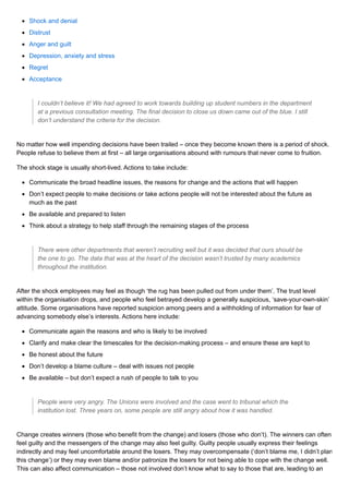 Shock and denial
Distrust
Anger and guilt
Depression, anxiety and stress
Regret
Acceptance
I couldn’t believe it! We had agreed to work towards building up student numbers in the department
at a previous consultation meeting. The final decision to close us down came out of the blue. I still
don’t understand the criteria for the decision.
No matter how well impending decisions have been trailed – once they become known there is a period of shock.
People refuse to believe them at first – all large organisations abound with rumours that never come to fruition.
The shock stage is usually short-lived. Actions to take include:
Communicate the broad headline issues, the reasons for change and the actions that will happen
Don’t expect people to make decisions or take actions people will not be interested about the future as
much as the past
Be available and prepared to listen
Think about a strategy to help staff through the remaining stages of the process
There were other departments that weren’t recruiting well but it was decided that ours should be
the one to go. The data that was at the heart of the decision wasn’t trusted by many academics
throughout the institution.
After the shock employees may feel as though ‘the rug has been pulled out from under them’. The trust level
within the organisation drops, and people who feel betrayed develop a generally suspicious, ‘save-your-own-skin’
attitude. Some organisations have reported suspicion among peers and a withholding of information for fear of
advancing somebody else’s interests. Actions here include:
Communicate again the reasons and who is likely to be involved
Clarify and make clear the timescales for the decision-making process – and ensure these are kept to
Be honest about the future
Don’t develop a blame culture – deal with issues not people
Be available – but don’t expect a rush of people to talk to you
People were very angry. The Unions were involved and the case went to tribunal which the
institution lost. Three years on, some people are still angry about how it was handled.
Change creates winners (those who benefit from the change) and losers (those who don’t). The winners can often
feel guilty and the messengers of the change may also feel guilty. Guilty people usually express their feelings
indirectly and may feel uncomfortable around the losers. They may overcompensate (‘don’t blame me, I didn’t plan
this change’) or they may even blame and/or patronize the losers for not being able to cope with the change well.
This can also affect communication – those not involved don’t know what to say to those that are, leading to an
 