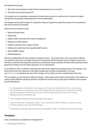 re-invigorate the process:
1. Why didn’t we recognise the signs that the change effort was not on track?
2. Why didn’t we do anything about it?
This analysis can be undertaken individually but is best done as part of an activity which involves the original
change team and possibly representatives of the key stakeholders.
This analysis will provide the basis for creating the measures required to restart the process (if it is assessed as
both still necessary and feasible).
Actions that can be taken include:
Restructuring the team
Rebranding
Higher profile involvement from senior management
Response to staff concerns
Greater investment (time, people, finance)
Getting some well-known and respected staff involved
Re-set SMART targets
Staff development
Reviving a stalled effort will raise questions in people’s minds – ‘we’ve been there, we’ve done that’ an attitude
can be hard to work with, and people will need to be reassured that the business case for change is sound, and
that their involvement will bring both personal and professional reward, otherwise the effort will be doomed to work
against the resistance and the bitter experience of non-achievement.
In this infoKit we offer a multitude of tools that can help at each stage of this change process. For example, if you
found that the aims and objectives of the failed change were not clear to stakeholders, you could
use Clarimission to synthesise the aims of the change, and to achieve common understanding of the aims.
This is probably your last chance to effect the change – failure again will be almost certain death to the initiative so
putting in place effective monitoring process is important to ensure that any early signs of faltering can be picked-
up and responded to.
Top management was the face of the change, and it was their responsibility to find a way of going
around the barriers of change, to ensure the change effort was resourced, to recognise the need to
empower people at the shop floor level and to communicate clearly the vision for the change.
Nothing more than to ‘walk the talk’.
From Changing Teaching and Learning styles Case Study
Resource allocation is absolutely crucial – if you really want to effect change you’ve got to be able
to direct resources in the way of that change.
From Effects of Business Development and Knowledge Transfer on institutional culture Case Study
Templates
View or download our templates from Google Drive™
Post-project review form
 