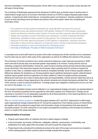 becomes embedded in normal working practice. All too often once a project is over people simply slip back into
old ways of doing things.
The University of Strathclyde experienced the reluctance of staff to give up familiar ways of working when it
implemented a single source of curriculum information (known as C-CAP) to replace disparate paper-based
systems. It experienced what it describes as “unexpected system use behaviour” whereby academics continued
to work as they had always done and attach documents to the online system rather than completing the
information online.
This preference among academic participants for using MS Word was found not to be just
theoretical but was also observed during C-CAP piloting. Piloting of C-CAP revealed unexpected
system use behaviour whereby certain sections of course and class proposals were left incomplete;
instead, the requested curriculum information was contained in a number of separate MS Word
attachments, uploaded at various sections of the proposal. The consequence of such system
behaviour for the other approval processes C-CAP supports is catastrophic. Important curriculum
information or data cannot be captured in a structured manner, thereby compromising subsequent
information extraction or reuse and subverting the underlying process.
University of Strathclyde, Principles in Pattern evaluation final report
In examples such as this staff need to be aware of the wider consequences of their activities and to understand
how the data may be used in other parts of the organisation as well as for fulfilling their element of the process.
The University of Central Lancashire had a similar experience following a major restructuring exercise in 2008
which removed its faculty layer and devolved greater responsibility to its schools. Faculty services such as
marketing, programme administration, finance etc, were moved to existing central services that provided support
across all schools. Post restructure however the University noted a growing trend for schools to request the
creation of new roles, to undertake duties that should be completed centrally. Some of these requests related to
differences between the disciplines e.g. Nursing students require significant placement support, while lab-based
students require greater technical supervision but others related to a failure to update business processes
following the restructure and a lack of clarity about roles and responsibilities. Central services noted they had to do
the same task a variety of ways depending on the schools’ demands and schools themselves admitted that, “some
of the variance is down to personal preference”. A change project was instigated to address this and you can find
out more in the project case study.
To be properly embedded change must be reflected in our organisational strategy and policy, be operationalised in
the form of business processes and be supported by information systems and infrastructure. Change can be
subverted or reversed if it is not adequately supported by all of these elements or if the reasoning behind it is not
communicated to, and accepted by, stakeholders.
The Jisc Transformations programme funded 58 projects between 2011 and 2013, helping them to effect large-
scale organisational change underpinned by ICT. During the programme’s final meeting a group of critical friends
got together with the programme support team and discussed a range of characteristics that were typical of
successful projects. It’s worth noting that no one project accomplished everything on the list below but tended to
excel in a couple of the areas described.
Characteristics of success
Projects were based within an institution that had a relative degree of stability
A set of principles, eg honesty, truthfulness, collegiality, reflection, perseverance, and flexibility, was
established at an early stage within the project and used to guide the project team
Project teams fully understood the institutional context at the start of the project and carried out a baseline
of their starting position which could be used to formally evaluate their progress
 
