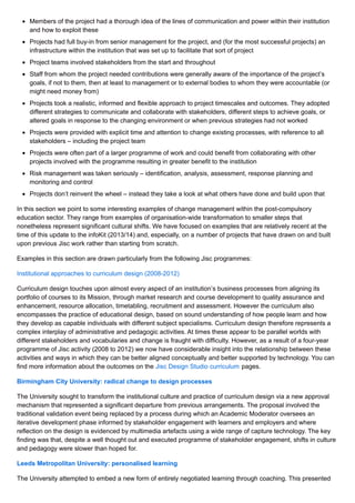 Members of the project had a thorough idea of the lines of communication and power within their institution
and how to exploit these
Projects had full buy-in from senior management for the project, and (for the most successful projects) an
infrastructure within the institution that was set up to facilitate that sort of project
Project teams involved stakeholders from the start and throughout
Staff from whom the project needed contributions were generally aware of the importance of the project’s
goals, if not to them, then at least to management or to external bodies to whom they were accountable (or
might need money from)
Projects took a realistic, informed and flexible approach to project timescales and outcomes. They adopted
different strategies to communicate and collaborate with stakeholders, different steps to achieve goals, or
altered goals in response to the changing environment or when previous strategies had not worked
Projects were provided with explicit time and attention to change existing processes, with reference to all
stakeholders – including the project team
Projects were often part of a larger programme of work and could benefit from collaborating with other
projects involved with the programme resulting in greater benefit to the institution
Risk management was taken seriously – identification, analysis, assessment, response planning and
monitoring and control
Projects don’t reinvent the wheel – instead they take a look at what others have done and build upon that
In this section we point to some interesting examples of change management within the post-compulsory
education sector. They range from examples of organisation-wide transformation to smaller steps that
nonetheless represent significant cultural shifts. We have focused on examples that are relatively recent at the
time of this update to the infoKit (2013/14) and, especially, on a number of projects that have drawn on and built
upon previous Jisc work rather than starting from scratch.
Examples in this section are drawn particularly from the following Jisc programmes:
Institutional approaches to curriculum design (2008-2012)
Curriculum design touches upon almost every aspect of an institution’s business processes from aligning its
portfolio of courses to its Mission, through market research and course development to quality assurance and
enhancement, resource allocation, timetabling, recruitment and assessment. However the curriculum also
encompasses the practice of educational design, based on sound understanding of how people learn and how
they develop as capable individuals with different subject specialisms. Curriculum design therefore represents a
complex interplay of administrative and pedagogic activities. At times these appear to be parallel worlds with
different stakeholders and vocabularies and change is fraught with difficulty. However, as a result of a four-year
programme of Jisc activity (2008 to 2012) we now have considerable insight into the relationship between these
activities and ways in which they can be better aligned conceptually and better supported by technology. You can
find more information about the outcomes on the Jisc Design Studio curriculum pages.
Birmingham City University: radical change to design processes
The University sought to transform the institutional culture and practice of curriculum design via a new approval
mechanism that represented a significant departure from previous arrangements. The proposal involved the
traditional validation event being replaced by a process during which an Academic Moderator oversees an
iterative development phase informed by stakeholder engagement with learners and employers and where
reflection on the design is evidenced by multimedia artefacts using a wide range of capture technology. The key
finding was that, despite a well thought out and executed programme of stakeholder engagement, shifts in culture
and pedagogy were slower than hoped for.
Leeds Metropolitan University: personalised learning
The University attempted to embed a new form of entirely negotiated learning through coaching. This presented
 