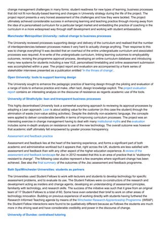 change management challenges in many forms: student readiness for new types of learning; business processes
that did not fit non-faculty-based learning and changes in University strategy during the life of the project. The
project report presents a very honest assessment of the challenges and how they were tackled. The project
ultimately achieved considerable success in enhancing learning and teaching practice through moving away from
the idea of a personalised curriculum for a particular target market and embedding the practice of coaching in the
curriculum in a more widespread way through staff development and working with student ambassadors.
Manchester Metropolitan University: radical change to business processes
The University reviewed processes supporting design and delivery of the curriculum and realised that the number
of interdependencies between processes makes it very hard to actually change anything. Their response to this
was to change everything! It was decided that an overhaul of the entire undergraduate curriculum and associated
processes was required. A re-write of the undergraduate curriculum, linking learning outcomes to employability
outcomes, revising the programme approval process, developing an online curriculum database and introducing
many new systems for students including a new VLE, personalised timetabling and online assessment submission
was accomplished within a year. The project report and evaluation are accompanied by a frank series of
stakeholder interviews presented as a publication entitled ‘In the throes of change’.
Open University: tools to support learning design
The University sought to enhance the pedagogic practice of learning design through the piloting and evaluation of
a range of tools to enhance practice and make, often tacit, design knowledge explicit. The project evaluation
report contains an interesting analysis on the discourse of resistance as regards academic use of the tools.
University of Strathclyde: lean and transparent business processes
This highly decentralised University took a somewhat surprising approach to reviewing its approval processes by
adopting a Lean approach. Lean is about adding value for the customer (in this case the student) through the
elimination of waste (non-value adding activities). Despite the distinctly non-academic language, the concepts
were applied to deliver considerable benefits in terms of improving curriculum processes. The project was an
interesting exercise in change management having to deal with many institutional myths and the evaluation
includes some in-depth analysis on resistance to use of the new technology. The overall outcome was however
that academic staff ultimately felt empowered by greater process transparency.
Assessment and feedback practice
Assessment and feedback lies at the heart of the learning experience, and forms a significant part of both
academic and administrative workload but it appears that, right across the UK, students are less satisfied with
assessment and feedback than with any other aspect of the higher education experience. A review of the
assessment and feedback landscape for Jisc in 2012 revealed that this is an area of practice that is “stubbornly
resistant to change”. The following case studies represent a few examples where significant change has been
achieved. See also the final summary of the outcomes of the Jisc assessment and feedback programme.
Bath Spa/Winchester Universities: students as partners
The Universities used Student Fellows to work with lecturers and students to develop technology for specific
assessment problems, and to evaluate its use. The Student Fellows were co-constructors of the research and
development acting as insiders and change agents, developing an understanding of assessment principles,
familiarity with technology, and research skills. The success of the initiative was such that it grew from an original
team of 17 Student Fellows to a total of 60. Some have even extended their brief to work on other areas of
technology innovation. Building on previous experience of working directly with students having furthered the
Research Informed Teaching agenda by means of the Winchester Research Apprenticeship Programme (WRAP)
the Student Fellow interactions were found to be qualitatively different because as Fellows the students are much
more in the driving seat and have considerable credibility and power in the discourse of change.
University of Dundee: centralised tutoring
 