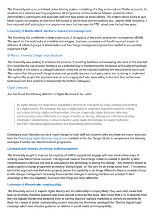 The University set up a centralised online tutoring system, consisting of a blog and email and Twitter accounts, for
students on a distance learning programme. All programme communications between academic tutors,
administrators, participants and associate staff now take place via these utilities. The system allows tutors to give
better support to students as they have full access to all previous communications and, despite initial resistance, it
has improved staff satisfaction in a programme team that has seen its FTE halved over the last few years.
University of Huddersfield: electronic assessment management
The University has undertaken a large scale study of all aspects of electronic assessment management (EAM).
The report on this work looks at available technologies, business processes and the all important aspect of
attitudes of different groups of stakeholders and the change management approaches needed to successfully
implement EAM.
St Mary’s University College: audio feedback
The University was seeking to enhance the process of providing feedback and reviewing Jisc work in this area led
it to recognise the use of audio feedback as a potential way of transforming the timeliness and quality of feedback.
The context of this work is a collegial institution where the centre imposes relatively few requirements upon staff.
This means that the pace of change is slow and generally requires much persuasion and nurturing to implement.
Throughout the project the emphasis was on encouraging staff who were willing to test and then embed new
techniques into their practice to disseminate this to their colleagues.
Digital Literacies
Jisc has found the following definition of digital literacies to be useful:
By digital literacy we mean those capabilities which fit an individual for living, learning and working
in a digital society. For example, the use of digital tools to undertake academic research, writing
and critical thinking; digital professionalism; the use of specialist digital tools and data sets;
communicating ideas effectively in a range of media; producing, sharing and critically evaluating
information; collaborating in virtual networks; using digital technologies to support reflection
and PDP; managing digital reputation and showcasing achievements.
Developing such literacies can be a major change for both staff and students alike and there are many resources
from the Developing digital literacies programme available in the Jisc Design Studio to complement the following
examples from the Jisc Transformations programme.
Liverpool John Moores University: staff development
The University sought to improve the capacity of staff to support and engage with new, more online ways of
working essential for future success. It recognised however that change initiatives related to specific system
implementations often fail and lead to accusations that technology is driving the change. They therefore looked to
adopt a generic change programme promoting “Doing Digital” as “the way we do things round here”. The premise
behind the approach was that whilst projects deliver the capability to do things differently, there is a need to focus
on the change management necessary to ensure that changes in working practices are adopted to take
advantage of this new capability: to ensure that things are done differently
University of Westminster: employability
The University set out to explore digital literacy and its relationship to employability: they were also aware that
take-up of library induction sessions was a low despite a need for the skills. They found that 87% of students think
they are digitally literate and attracting them to training requires nuanced marketing to identify the benefits for
them. As a result of better understanding student attitudes the University developed the “Get the Digital Edge”
campaign which also includes guidance on relation to social media and employability.
 
