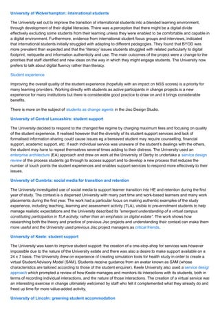 University of Wolverhampton: international students
The University set out to improve the transition of international students into a blended learning environment,
through development of their digital literacies. There was a perception that there might be a digital divide
effectively excluding some students from their learning unless they were enabled to be comfortable and capable in
a digital environment. Furthermore, evidence from international student focus groups and interviews, indicated
that international students initially struggled with adapting to different pedagogies. They found that BYOD was
more prevalent than expected and that the ‘literacy’ issues students struggled with related particularly to digital
footprint, netiquette and information authenticity and use. The main outcomes of the project were a change to the
priorities that staff identified and new ideas on the way in which they might engage students. The University now
prefers to talk about digital fluency rather than literacy.
Student experience
Improving the overall quality of the student experience (hopefully with an impact on NSS scores) is a priority for
many learning providers. Working directly with students as active participants in change projects is a new
experience for many institutions but there is considerable good practice to draw on and it brings considerable
benefits.
There is more on the subject of students as change agents in the Jisc Design Studio.
University of Central Lancashire: student support
The University decided to respond to the changed fee regime by charging maximum fees and focusing on quality
of the student experience. It realised however that the diversity of its student support services and lack of
formalised information sharing could cause issues eg a bereaved student may require counselling, financial
support, academic support, etc. If each individual service was unaware of the student’s dealings with the others,
the student may have to repeat themselves several times adding to their distress. The University used an
enterprise architecture (EA) approach and drew on work at the University of Derby to undertake a service design
review of the process students go through to access support and to develop a new process that reduces the
number of touch points the student experiences and enables support services to respond more effectively to their
issues.
University of Cumbria: social media for transition and retention
The University investigated use of social media to support learner transition into HE and retention during the first
year of study. The context is a dispersed University with many part time and work-based learners and many work
placements during the first year. The work had a particular focus on making authentic examples of the study
experience, including teaching, learning and assessment activity (TLA), visible to pre-enrolment students to help
manage realistic expectations and the University described its ”emergent understanding of a virtual campus
constituting participation in TLA activity, rather than an emphasis on digital estate”. The work shows how
researching both the theory and practice of previous Jisc projects and understanding their context can make them
more useful and the University used previous Jisc project managers as critical friends.
University of Keele: student support
The University was keen to improve student support: the creation of a one-stop-shop for services was however
impossible due to the nature of the University estate and there was also a desire to make support available on a
24 x 7 basis. The University drew on experience of creating simulation tools for health study in order to create a
virtual Student Advisory Model (SAM). Students receive guidance from an avatar known as SAM (whose
characteristics are tailored according to those of the student enquirer). Keele University also used a service design
approach which prompted a review of how Keele manages and monitors its interactions with its students, both in
terms of recording individual interactions, and the nature of those interactions. The creation of a virtual service was
an interesting exercise in change ultimately welcomed by staff who felt it complemented what they already do and
freed up time for more value-added activity.
University of Lincoln: greening student accommodation
 