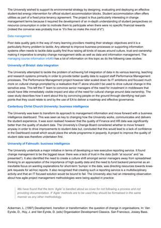The University wished to support its environmental strategy by designing, evaluating and deploying an effective
student-led energy intervention for official student accommodation blocks. Student accommodation often offers
utilities as part of a fixed price tenancy agreement. The project is thus particularly interesting in change
management terms because it required the development of an in-depth understanding of student perspectives on
resource consumption in order to motivate them to participate when there were no specific financial rewards
(indeed the converse was probably true ie “it’s free so make the most of it”).
Data management
Poor data quality gets in the way of many learning providers meeting their strategic objectives and it is a
particularly thorny problem to tackle. Any attempt to improve business processes or supporting information
systems often needs to tackle data quality first thus raising all kinds of issues around culture, trust and ownership
making it imperative to employ change management skills as well as data and information management. The
managing course information infoKit has a lot of information on this topic as do the following case studies:
University of Bristol: data integration
The University attempted to tackle the problem of achieving full integration of data in its various learning, teaching
and research systems primarily in order to provide better quality data to support staff Performance Management
processes. The Performance Management project however later scaled down its IT ambitions and focused much
more on cultural change prompted by a realisation that IT alone shouldn’t be used to drive cultural change in this
sensitive area. This left the IT team to convince senior managers of the need for investment in middleware that
would have little immediately visible impact and also of the need for cultural change around data ownership. The
case study describes how it went about this by convincing people on the ground through identifying real pain
points that they could relate to and by the use of EA to deliver a roadmap and effective governance.
Canterbury Christ Church University: business intelligence
The University was keen to transform its approach to management information and move forward with a business
intelligence dashboard. This was seen as key to changing how the University works, communicates and delivers
the student experience. It was soon realised however that the quality of Finance and HR data was significantly
better than the quality of student data. The University’s Change Board considered whether to move forward
anyway in order to drive improvements to student data but, concluded that this would lead to a lack of confidence
in the Dashboard overall which would place the whole programme in jeopardy. A project to improve the quality of
student data was therefore undertaken first.
University of Falmouth: business intelligence
The University undertook a major initiative in terms of developing a new executive reporting service. It found
change management to be the biggest issue: there was a lack of trust in the data (both “at source” and “as
presented”). It also identified the need to create a culture shift amongst senior managers away from spreadsheet
thinking to an appreciation of the importance of high quality data and the need to fund backend personnel as an
inevitable focus on wanting explanations for short-term ‘bumps’ in the data, was directing resources towards knee-
jerk requests for ad-hoc reports. It also recognised that creating such a reporting service is a multidisciplinary
activity and that an IT focused solution would be bound to fail. The University also had an interesting observation
about how agile project management methodologies were being applied in practice:
We have found that the term ‘Agile’ is bandied about as cover for not following a process and not
providing documentation. If ‘Agile’ methods are to be used they should be formalised in the same
manner as any other methodology.
Ackerman, L. (1997) Development, transition or transformation: the question of change in organisations. In: Van
Eynde, D., Hoy, J. and Van Eynde, D. (eds) Organisation Development Classics. San Francisco, Jossey Bass.
 