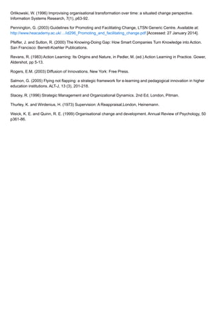 Orlikowski, W. (1996) Improvising organisational transformation over time: a situated change perspective.
Information Systems Research, 7(1), p63-92.
Pennington, G. (2003) Guidelines for Promoting and Facilitating Change, LTSN Generic Centre. Available at:
http://www.heacademy.ac.uk/…/id296_Promoting_and_facilitating_change.pdf [Accessed: 27 January 2014].
Pfeffer, J. and Sutton, R. (2000) The Knowing-Doing Gap: How Smart Companies Turn Knowledge into Action.
San Francisco: Berrett-Koehler Publications.
Revans, R. (1983) Action Learning: Its Origins and Nature, in Pedler, M. (ed.) Action Learning in Practice. Gower,
Aldershot, pp 5-13.
Rogers, E.M. (2003) Diffusion of Innovations. New York: Free Press.
Salmon, G. (2005) Flying not flapping: a strategic framework for e-learning and pedagogical innovation in higher
education institutions. ALT-J, 13 (3), 201-218.
Stacey, R. (1996) Strategic Management and Organizational Dynamics. 2nd Ed, London, Pitman.
Thurley, K. and Wirdenius, H. (1973) Supervision: A Reappraisal,London, Heinemann.
Weick, K. E. and Quinn, R. E. (1999) Organisational change and development. Annual Review of Psychology, 50
p361-86.
 
