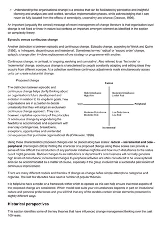 Understanding that organisational change is a process that can be facilitated by perceptive and insightful
planning and analysis and well crafted, sensitive implementation phases, while acknowledging that it can
never be fully isolated from the effects of serendipity, uncertainty and chance (Dawson, 1996).
An important (arguably the central) message of recent management of change literature is that organisation-level
change is not fixed or linear in nature but contains an important emergent element as identified in the section
on complexity theory.
Episodic versus continuous change
Another distinction is between episodic and continuous change. Episodic change, according to Weick and Quinn
(1999), is ‘infrequent, discontinuous and intentional’. Sometimes termed ‘radical’ or ‘second order’ change,
episodic change often involves replacement of one strategy or programme with another.
Continuous change, in contrast, is ‘ongoing, evolving and cumulative’. Also referred to as ‘first order’ or
‘incremental’ change, continuous change is characterised by people constantly adapting and editing ideas they
acquire from different sources. At a collective level these continuous adjustments made simultaneously across
units can create substantial change.
Proposed change
The distinction between episodic and
continuous change helps clarify thinking about
an organisation’s future development and
evolution in relation to its long-term goals. Few
organisations are in a position to decide
unilaterally that they will adopt an exclusively
continuous change approach. They can,
however, capitalise upon many of the principles
of continuous change by engendering the
flexibility to accommodate and experiment with
everyday contingencies, breakdowns,
exceptions, opportunities and unintended
consequences that punctuate organisational life (Orlikowski, 1996).
Using these characteristics proposed changes can be placed along two scales: radical – incremental and core –
peripheral (Pennington 2003) Plotting the character of a proposed change along these scales can provide a
sense of how difficult the introduction of any particular initiative might be and how much disturbance to the status
quo it might generate. Radical changes to an institution’s or department’s core business will normally generate
high levels of disturbance; incremental changes to peripheral activities are often considered to be unexceptional
and can be accommodated as a matter of course, especially if the group involved has a successful past record of
continuous improvement.
There are many different models and theories of change as change defies simple attempts to categorise and
organise. The last few decades have seen a number of popular theories.
It is helpful to have a model or a framework within which to operate as this can help ensure that most aspects of
the proposed change are considered. Which model best suits your circumstances depends in part on institutional
culture and personal preferences and you will find that any of the models contain similar elements presented in
slightly different ways.
Historical perspectives
This section identifies some of the key theories that have influenced change management thinking over the past
100 years.
 