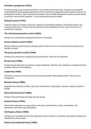 Scientific management (1910s)
Promoted change as part of achieving efficiency due to better performing the task. Employers having specific
responsibilities for achieving better performance and the method encouraged the scientific selection, training, and
development of workers. Taylor, who laid the foundations of the Scientific Management sought to achieve change
by using the ‘carrot and stick’ approach – by connecting performance to rewards.
Classical school (1910s)
Listed the duties of a manager as planning, organising, commanding employees, coordinating activities, and
controlling performance. Change would be achieved through specialization of work, unity of command, and
coordination of activities.
The individual perspective school (1920s)
Change can be achieved by changing the behaviour of individuals.
Human relations school (1920s)
Change (influencing performance) by changing informal roles and norms and understanding the attitudes and
feelings of workers.
The group dynamics school (1940s)
Change can be achieved by changing the groups and teams, rather than the individuals.
Bureaucracy (1940s)
Change through adherence to procedures, policies. Rationality, uniformity, and consistency in management lead to
equitable treatment for all employees.
Leadership (1950s)
Stressed the importance of groups having both social task leaders; differentiated between Theory X and Y
management.
Decision theory (1960s)
Suggested that individuals “satisfice” when they make decisions. Participation in decision-making an enabler of
change.
Socio-technical school (1960s)
Change introduced through technology and work groups.
Systems theory (1970s)
Represented organizations as open systems with inputs, transformations, outputs, and feedback. Two
approaches: hard systems and soft systems.
Contingency theory (1980s)
Change can be successful and drive the organisation forward, if there is a fit between organization processes and
characteristics of the situation.
Chaos and complexity theory (1990s)
 