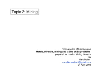 Topic 2: Mining




                                      From a series of 5 lectures on
              Metals, minerals, mining and (some of) its problems
                                prepared for London Mining Network
                                                                  by
                                                       Mark Muller
                                       mmuller.earthsci@gmail.com
                                                      24 April 2009
 
