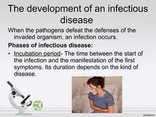 When the pathogens defeat the defenses of the
invaded organism, an infection occurs.
Phases of infectious disease:
• Incubation period- The time between the start of
the infection and the manifestation of the first
symptoms. Its duration depends on the kind of
disease.
The development of an infectious
disease
 
