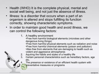 • Health (WHO) It is the complete physical, mental and
social well being, and not just the absence of illness.
• Illness: Is a disorder that occurs when a part of an
organism is altered and stops fulfilling its function
correctly, showing characteristic symptoms.
• In order to maintain good health and avoid illness, we
can control the following factors:
1. A healthy environment
•Free from harmful biological elements (microbes and other
dangerous living things)
•Free from harmful physical elements such as radiation and noise
•Free from harmful chemical elements (poison and pollution)
•Also free from elements that are damaging to health such as
violent and aggressive atmospheres
2. Aquiring the habits and styles of a healthy life
3. Certain personal characteristics such as hereditary factors, age
etc.
4. The presence or existence of an efficient health system with
preventative measures or programs
 