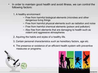 • In order to maintain good health and avoid illness, we can control the
following factors:
1. A healthy environment
– Free from harmful biological elements (microbes and other
dangerous living things
– Free from harmful physical elements such as radiation and noise
– Free from harmful chemical elements (poison and pollution)
– Also free from elements that are damaging to health such as
violent and aggressive atmospheres
2. Aquiring the habits and styles of a healthy life.
3. Certain personal characteristics such as hereditary factors, age etc.
4. The presence or existence of an efficient health system with preventive
measures or programs.
 