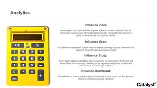 Analytics Influence Index: A ranking of the brand with the highest influence scores, derived from the amount of positive word of mouth (and its reach), divided by the amount it costs to achieve this (i.e. paid for media)  Influence Scan: A qualitative exploration of how well the brand is driving the four dimensions of influence throughout its entire community  Influence Study: An in-depth global quantitative study exploring the advocates of a brand and what drives this advocacy, allowing us to segment categories, understand communities and manage portfolios Influence Dashboard: Guidelines on how to monitor the performance of your brand, so that you can improve effectiveness and efficiency 