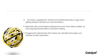3. …So impact, engagement, interest and entertainment play a huge role in getting people to process our communications… 4. Memories with vivid emotions attached are much more easily recalled, so have disproportionate effect on decision-making… 5. Engaging the rational brain (the cortex) can naturally encourage us to develop counter-arguments… 