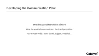 Developing the Communication Plan: What the agency team needs to know What the work is to communicate:  the brand proposition  How it might do so:  brand claims, support, evidence … 